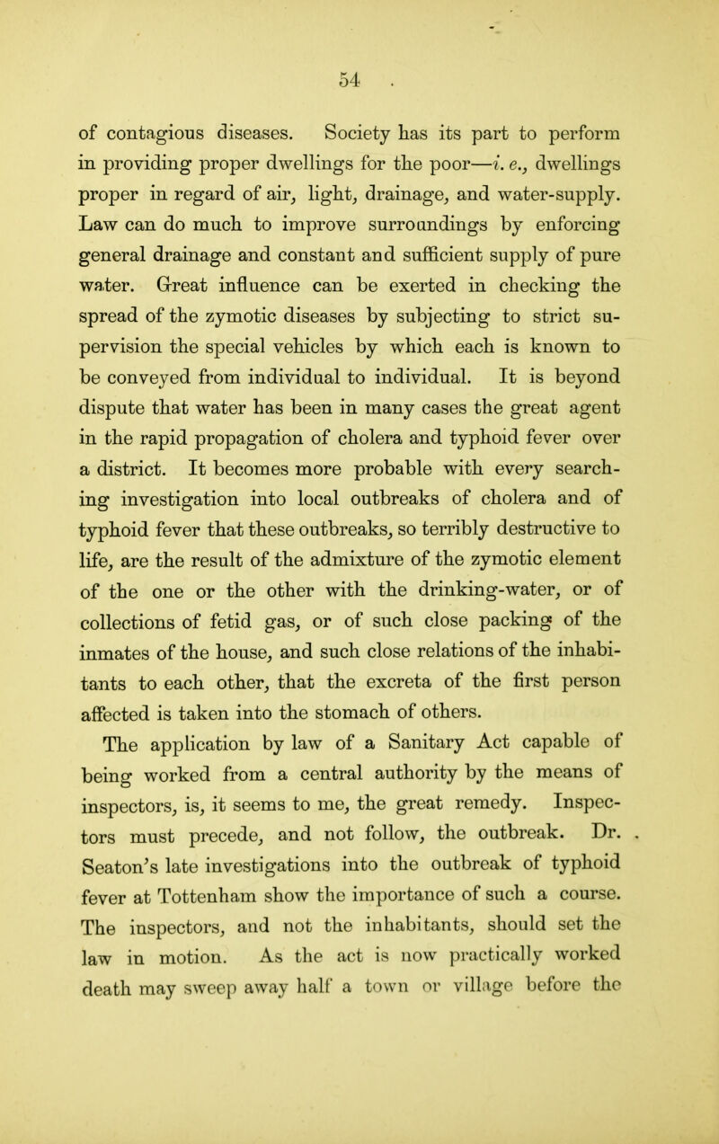 of contagious diseases. Society has its part to perform in providing proper dwellings for the poor—i. e., dwellings proper in regard of air, light, drainage, and water-supply. Law can do much to improve surroundings by enforcing general drainage and constant and sufficient supply of pure water. Great influence can be exerted in checking the spread of the zymotic diseases by subjecting to strict su- pervision the special vehicles by which each is known to be conveyed from individual to individual. It is beyond dispute that water has been in many cases the great agent in the rapid propagation of cholera and typhoid fever over a district. It becomes more probable with every search- ing investigation into local outbreaks of cholera and of typhoid fever that these outbreaks, so terribly destructive to life, are the result of the admixture of the zymotic element of the one or the other with the drinking-water, or of collections of fetid gas, or of such close packing of the inmates of the house, and such close relations of the inhabi- tants to each other, that the excreta of the first person affected is taken into the stomach of others. The application by law of a Sanitary Act capable of being worked from a central authority by the means of inspectors, is, it seems to me, the great remedy. Inspec- tors must precede, and not follow, the outbreak. Dr. Seaton’s late investigations into the outbreak of typhoid fever at Tottenham show the importance of such a course. The inspectors, and not the inhabitants, should set the law in motion. As the act is now practically worked death may sweep away half a town or village before the