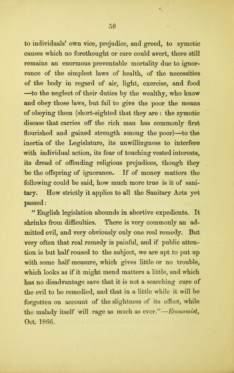 to individuals* own vice, prejudice, and greed, to zymotic causes which no forethought or care could avert, there still remains an enormous preventable mortality due to ignor- rance of the simplest laws of health, of the necessities of the body in regard of air, light, exercise, and food —to the neglect of their duties by the wealthy, who know and obey those laws, but fail to give the poor the means of obeying them (short-sighted that they are : the zymotic disease that carries off the rich man has commonly first flourished and gained strength among the poor)—to the inertia of the Legislature, its unwilliugness to interfere with individual action, its fear of touching vested interests, its dread of offending religious prejudices, though they be the offspring of ignorance. If of money matters the following could be said, how much more true is it of sani- tary. How strictly it applies to all the Sanitary Acts yet passed: “ English legislation abounds in abortive expedients. It shrinks from difficulties. There is very commonly an ad- mitted evil, and very obviously only one real remedy. But very often that real remedy is painful, and if public atten- tion is but half roused to the subject, we are apt to put up with some half-measure, which gives little or no trouble, which looks as if it might mend matters a little, and which has no disadvantage save that it is not a searching cure of the evil to be remedied, and that in a little while it will be forgotten on account of the slightness of its effect, while the malady itself will rage as much as ever.”—Economist, Oct. 1866.