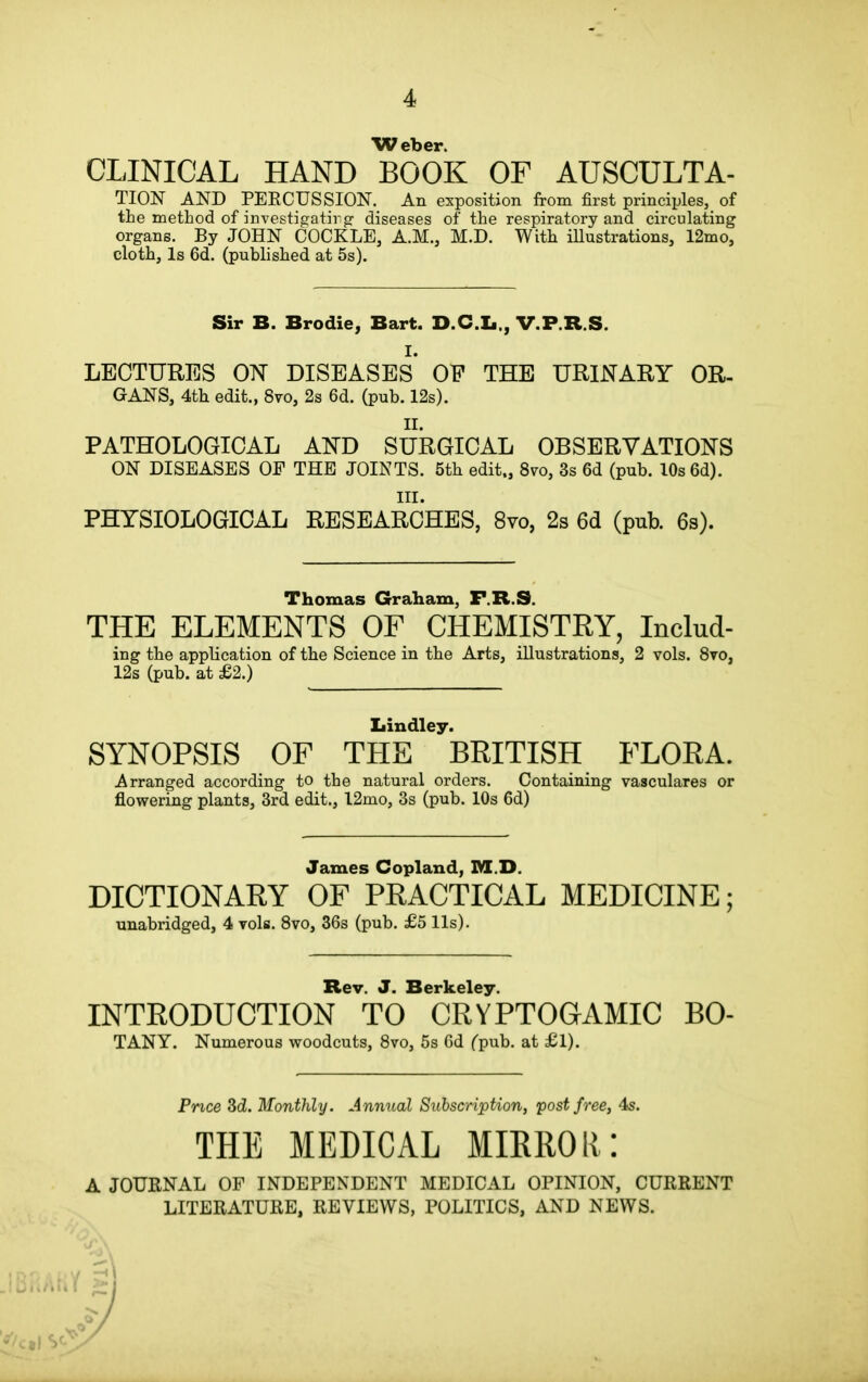 Weber. CLINICAL HAND BOOK OF AUSCULTA- TION AND PERCUSSION. An exposition from first principles, of the method of investigating' diseases of the respiratory and circulating organs. By JOHN COCKLE, A.M., M.D. With illustrations, 12mo, cloth. Is 6d. (published at 5s). Sir B. Brodie, Bart. D.C.Ii., V.P.R.S. I. LECTURES ON DISEASES OP THE URINARY OR- GANS, 4th edit., 8vo, 2s 6d. (pub. 12s). II. PATHOLOGICAL AND SURGICAL OBSERVATIONS ON DISEASES OF THE JOINTS. 5th edit., 8vo, 3s 6d (pub. 10s 6d). III. PHYSIOLOGICAL RESEARCHES, 8vo, 2s 6d (pub. 6s). Thomas Graham, F.R.S. THE ELEMENTS OF CHEMISTRY, Includ- ing the application of the Science in the Arts, illustrations, 2 vols. 8vo, 12s (pub. at £2.) Bindley. SYNOPSIS OF THE BRITISH FLORA. Arranged according to the natural orders. Containing vasculares or flowering plants, 3rd edit., 12mo, 3s (pub. 10s 6d) James Copland, M.D. DICTIONARY OF PRACTICAL MEDICINE; unabridged, 4 vols. 8vo, 36s (pub. £5 11s). Rev. J. Berkeley. INTRODUCTION TO CRVPTOGAMIC BO- TANY. Numerous woodcuts, 8vo, 5s 6d (pub. at £1). Price 3 d. Monthly. Annual Subscription, post free, 4s. THE MEDICAL MIRROR: A JOURNAL OF INDEPENDENT MEDICAL OPINION, CURRENT LITERATURE, REVIEWS, POLITICS, AND NEWS.