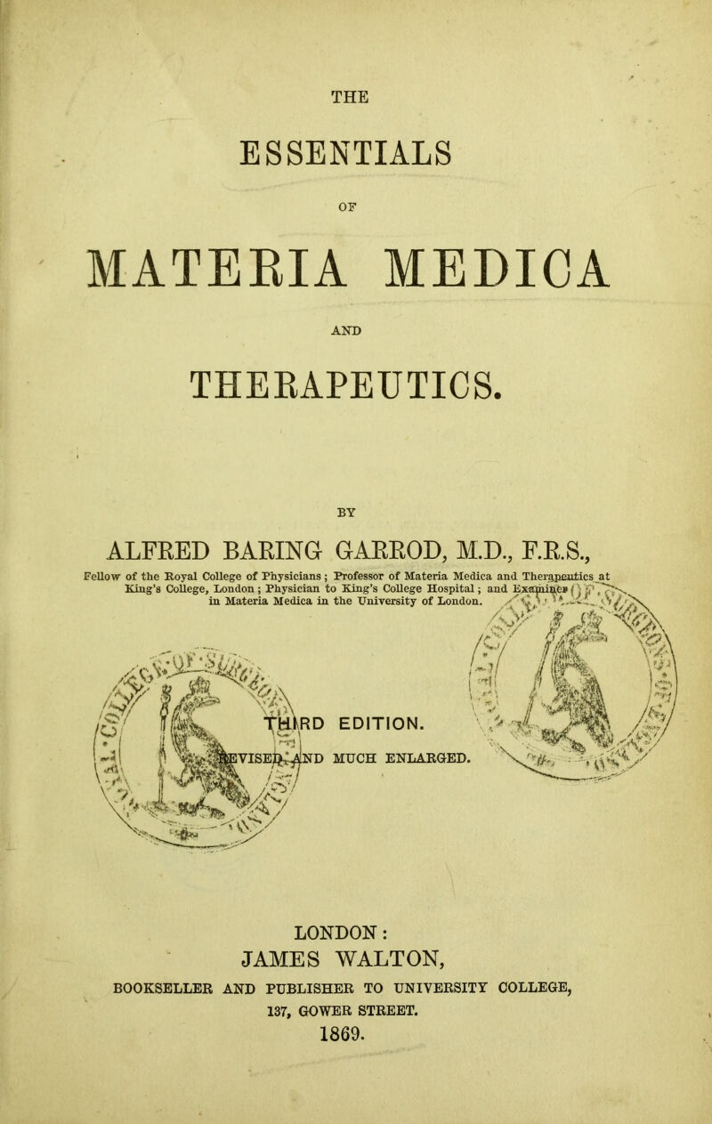 THE ESSENTIALS OF MATERIA MEDICA AND THERAPEUTICS. BY ALFRED BARING GARROD, M.D., F.R.S., Fellow of the Royal College of Physicians; Professor of Materia Medica and King’s College, London; Physician to King’s College Hospital; and in Materia Medica in the University of London. EDITION. MUCH ENLARGED. LONDON: JAMES WALTON, BOOKSELLER AND PUBLISHER TO UNIVERSITY COLLEGE, 137, GOWER STREET. 1869.