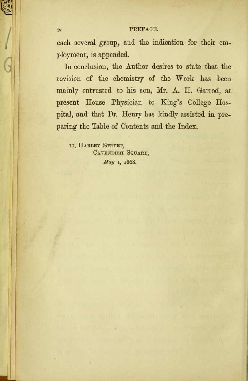 each several group, and the indication for their em- ployment, is appended. In conclusion, the Author desires to state that the revision of the chemistry of the Work has been mainly entrusted to his son, Mr. A. H. Garrod, at present House Physician to King’s College Hos- pital, and that Dr. Henry has kindly assisted in pre- paring the Table of Contents and the Index. II, Harley Street, Cavendish Square, May I, 1868.