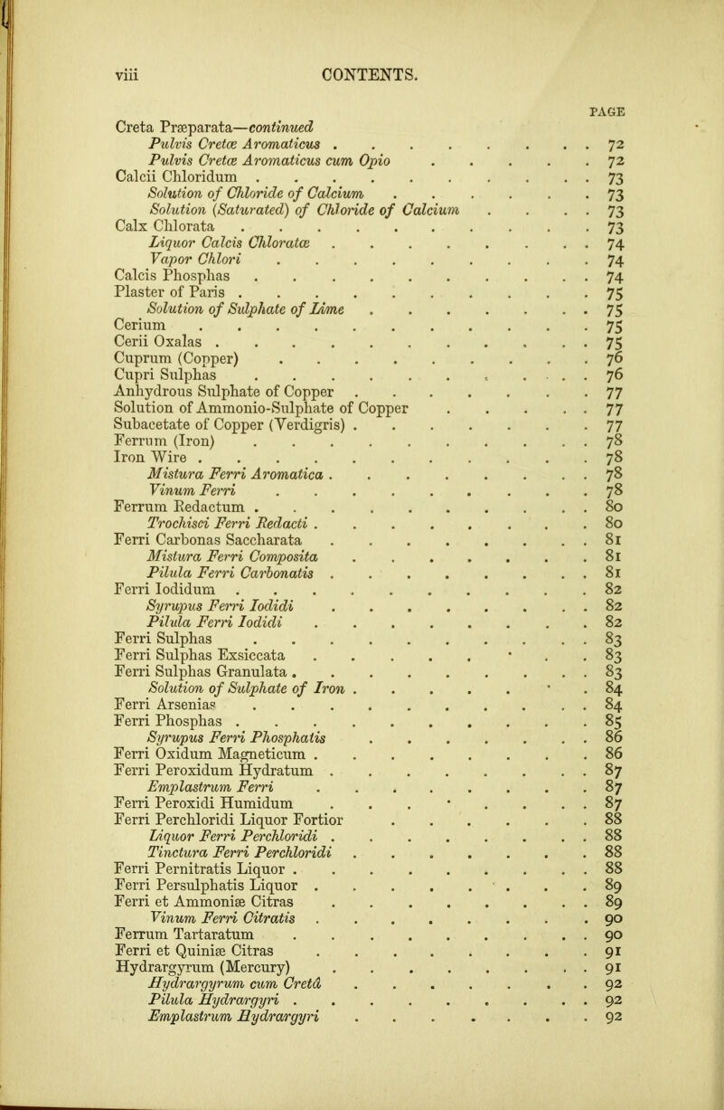 Copper Creta Prseparata—cow^mwec^ Pulvis Cretce Aromaticus . Pulvis Cretce. Aromaticus cum Opio Calcii Chloridum .... Solution of Chloride of Calcium Solution {Saturated) of Chloride of Calx Clilorata Liquor Calcis Chloratce Vapor Chlori Calcis Phosphas Plaster of Pans . Solution of Sulphate of Lime Cerium .... Cerii Oxalas .... Cuprum (Copper) Cupri Sulphas Anhydrous Sulphate of Copper Solution of Ammonio-Sulphate of Subacetate of Copper (Yerdigris) Ferrnm (Iron) Iron Wire .... Mistura Ferri Aromatica . Vinum Ferri Ferrnm Eedactum . Trochisci Ferri Redacti . Ferri Carhonas Saccharata Mistura Ferri Composita Pilula Ferri Carhonatis . Ferri lodidum Syrupus Ferri lodidi Pihda Ferri lodidi Ferri Sulphas Ferri Sulphas Exsiccata Ferri Sulphas Granulata. Solution of Sulphate of Iron Ferri Arsenias Ferri Phosphas . Syrupus Fern Phosphaiis Ferri Oxidum Magneticum . Ferri Peroxidum Hydratum . Emplastrum Ferri Ferri Peroxidi Humidum Ferri Perchloridi Liquor Fortior Liquor Ferri Perchloridi . Tinctura Ferri Perchloridi Ferri Pernitratis Liquor . Ferri Persulphatis Liquor . Ferri et Ammonise Citras Vinum Ferri Citratis Ferrum Tartaratum Ferri et Quinise Citras Hydrargyrum (Mercury) Hydrargyrum cv^m Cretd Pilula Hydrargyri . Emplastrum Eydrargyy'i Calciu PAGE 72 72 73 73 73 73 74 74 74 75 75 75 75 76 76 77 77 77 78 7? 78 78 80 80 81 81 81 82 82 82 83 84 84 85 86 86 87 87 88 88 88 88 89 89 90 90 91 91 92 92 92