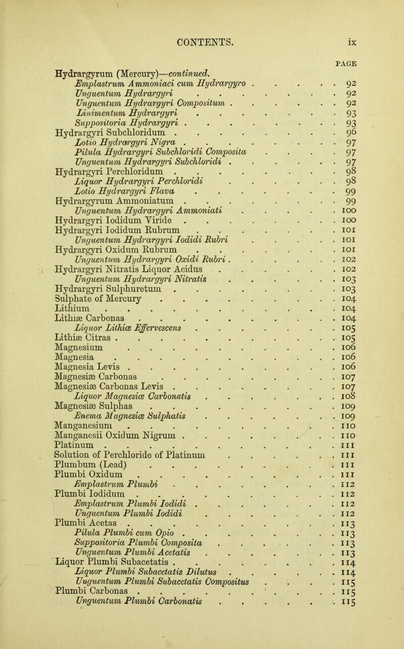 osita Hydrargyrum (Mercury)—continued. Emplastrum Ammoniaci cum Hydrargyro Ungumtum Hydrargyri TJngumtum Hydrargyri Gompodtum Linimentum Hydrargyri Suppositoria Hydrargyri . Hydrargyri Subchloridum . Lotio Hydra/rgyri Nigra . Pilula Hydrargyri Subchloridi Comp Unguentum Hydrargyi'i Subchloridi Hydrargyri Perchloridum . Liquor Hydrargyri PerchloridA Lotio Hydrargyri Flava Hydrargyrum Ammoniatum . Unguentum Hydrargyri Ammoniati Hydrargyri lodidum Yiride Hydrargyri lodidum Kubrum Unguentum Hydrargyri lodidi Rubri Hydrargyri Oxidum Rubrum Unguentum Hydrargyri Oxidi Rubri Hydrargyri Nitratis Liquor Acidus Unguentum Hydrargyri Nitratis Hydrargyri Sulpburetum Sulphate of Mercury Lithium .... Litliise Carbonas Liquor Lithice Effervescens Lithise Citras .... Magnesium Magnesia .... Magnesia Levis . Magnesise Carbonas Magnesise Carbonas Levis . Liquor Magnesice Carbonatis Magnesise Sulphas Enema Magnesice Sulphatis Manganesium Manganesii Oxidum Nigrum . Platinum Solution of Perchloride of Platinum Plumbum (Lead) Plumbi Oxidum Emplastrum Plumbi Plumbi lodidum . Emplastrum Plumbi lodidi . Unguentum Plumbi lodidi Plumbi Acetas .... Pilula Plumbi cum Opio . Suppositoria Plumbi Composita Unguentum Plumbi Acetatis Liquor Plumbi Subacetatis . Liquor Plumbi Subacetatis Dilutus Unguentum Plumbi Subacetatis Compositus Plumbi Carbonas Unguentum Plumbi Carbonatis PAGE . 92 . 92 . 92 • 93 • 93 . 96 • 97 • 97 • 97 . 98 . 98 99 • 99 100 100 101 lOI 101 102 102 103 10^ 104 104 104 105 105 106 106 106 107 107 108 109 109 no no in in in in 112 112 112 112 113 113 113 113 114 114 115 115 115