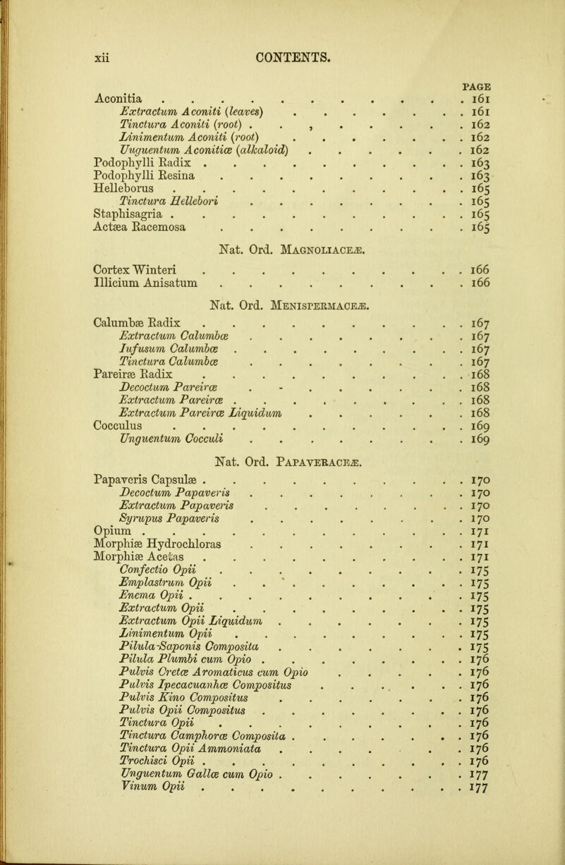 PAGE Aconitia i6i Extractum Aconiti (leaves) . . . . . . . i6i Tinctura Aconiti {root) . . , . . . . .162 lAnimentum Aconiti (root) . . . . . . . 162 Uuguentum Aconitice {alkaloid) . . . . . .162 Podophylli Eadix 163 PodophyJli Eesina 163 Helleborus ........... 165 Tinctura Hellebori . . . . . . . .165 Staphisagria 165 Actsea Eacemosa 165 Nat. Ord. Magnoliace^. Cortex Winteri .......... 166 Illicium Anisatum 166 Nat. Ord. Menispermace^. Calumbae Eadix 167 Extractum CalumhcB . . . . . . . .167 lufusum Calumbce ......... 167 Tinctura Calumbce ........ 167 Pareiras Eadix 168 Decoctum Pareiroe . - . . . . . .168 Extractum Pareiroe . . . . . . . . . 168 Extractum Pareiroe Liquidum . . . . . ,168 Cocculus 169 Unguentum Cocculi . . . . . . . .169 Nat. Ord. Papaveracea:. Papaveris Capsulse .... Pecoctum Pa'paveris Extractum Papavens Syrwpus Papaveris Opium Morpliise Hydrochloras Morphiae Acetas .... Confectio Opii Emplastrum Opii . . * . Enema Opii .... Extractum Opii Extractum Opii Liquidum Linimentum Opii Pilula-Saponis Gomposita Pilula Plumbi cum Opio . Pulvis Cretce Aromaticus cum Opio Pulvis IpecacuanJice Compositus Pulvis Kino Compositus Pulvis Opii Compositus Tinctura Opii Tinctura CampJiorce Composita . Tinctura Opii Ammoniata Trochisci Opii .... Unguentum Gallce cum Opio . Vinum Opii .... . . 170 . 170 . . 170 . 170 . . 171 . 171 . . 171 • 175 . . 175 • 175 . . 175 . 175 . • 175 . 175 . . 176 . 176 . . 176 . 176 . . 176 . 176 . . 176 . 176 . . 176 . 177 . . 177