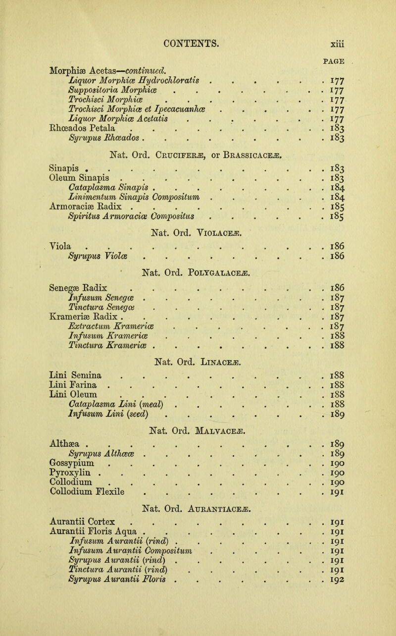 PAGE Morphi80 Acetas—continued. lAquor Morphice Eydrochloratis . . . . . • I77 Suppositoria Morphice . . . . . . ..177 Trochisci Morphice . . . . . . . -I77 Trochisci Morphice et Ipecacuanhce I77 Liquor Morphice Acetatis . . . . . . .177 Rhceados Petala 183 Syrupus Rhceados. . . . . . . . .183 Nat. Ord. Crucifers, or Brassicace^. Sinapis . Oleum Sinapis ........ Cataplasma Sinapis ...... Linimentum Sinapis Compositum .... Armoracise Kadix Spiritus Armorada Oomposifus .... Nat. Ord. Yiolaoej5. Viola 186 Syrupus Violce 186 Nat. Ord. Polygalace^. Senegse Eadix 186 Infusum Senegce . . . . . . . . .187 Tinctura Senegce 187 Kramerise Kadix 187 Extractum Kramerioe . . . . . . . . 187 Infusum Kramerice . . . . . . . .188 Tinctura Kramerice 188 Nat. Ord. Linage.®. Lini Semina .......... 188 Lini Parina 188 Lini Oleum 188 Cataplasma Lini {meal) 188 Infusum Lini {seed) 189 Nat. Ord. Malvace^ Althaea Syrupus Althcece Gossypium Pyroxylin Collodium CoUodium Plexile Nat. Ord. Atjrantiace.®. Aurantii Cortex 191 Aurantii Ploris Aqua 191 Infusum Aurantii {rind) . . . . . . . , 191 Infmum Aurantii Compositum ...... 191 Syrupus Aurantii {rind) . . . . . . . . 191 Tinctura Aurantii {rind) . . . . . . . 191 Syrupus Aurantii Floris . . . . . . . . 192 189 189 190 190 190 191 183 183 184 184 185 185