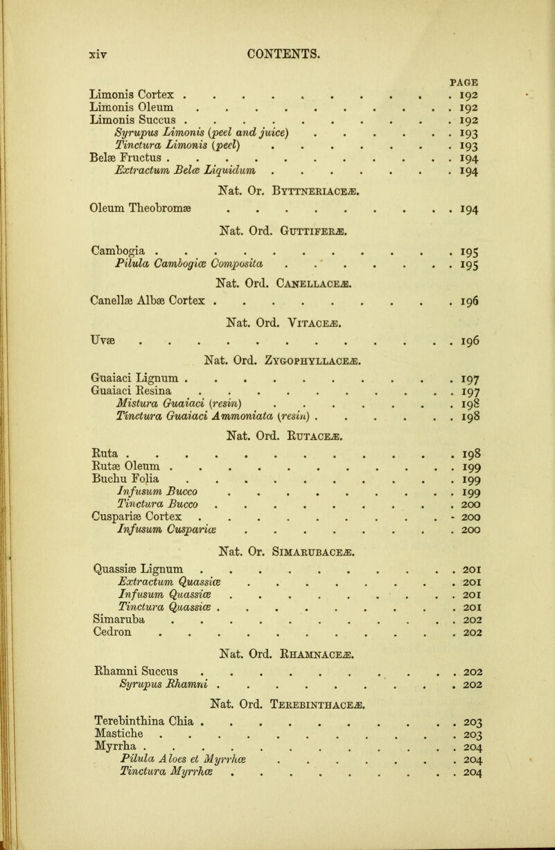 PAGE Limonis Cortex .......... 192 Limonis Oleum 192 Limonis Succus 192 Syrupus Limonis {peel and juice) . . . . . . 193 Tinctura Limonis {peel) . . . . . . .193 Belse Fructus 194 Extractum Belce Liquidum . . . . . . *194 Nat. Or. BYTTNERIACE.E. Oleum Theobromse 194 Nat. Ord. Guttifer.®. Cambogia 195 Pilula Camhogioe Composita ....... 195 Nat. Ord. Canellace.®:. Canellse Albae Cortex 196 Uvse Nat. Ord. Vitace^. Nat. Ord. Zygophyllace^. Guaiaci Lignum Guaiaci Resina ...... Mistura Guaiaci {resm) . . . . Tinctura Guaiaci Ammoniata i^resin) . Nat. Ord. RuTACEiE. Ruta ........ Rutse Oleum Buchu Folia Jnfusum Bucco Tinctura Bucco ..... Cusparise Cortex Infusum Cusparice .... 196 . 197 . 197 . 198 . 198 . 198 . 199 . 199 . 199 . 200 - 200 . 200 Nat. Or. SlMARFBACE^. Quassise Lignum 201 Extractum Quassice ........ 201 Infusum Quassice 201 Tinctura Quassice . . . . . . . . .201 Simaruba 202 Cedron 202 Nat. Ord. Rhamnace.®. Rbamni Succus .......... 202 Syrupus Rhamni ......... 202 Nat. Ord. TEREBINTHACEiS. Terebintbina Cbia 203 Masticbe ........... 203 Myrrha ............ 204 Pilula Aloes et Myrrhce ....... 204 Tinctura Myrrhce ......... 204