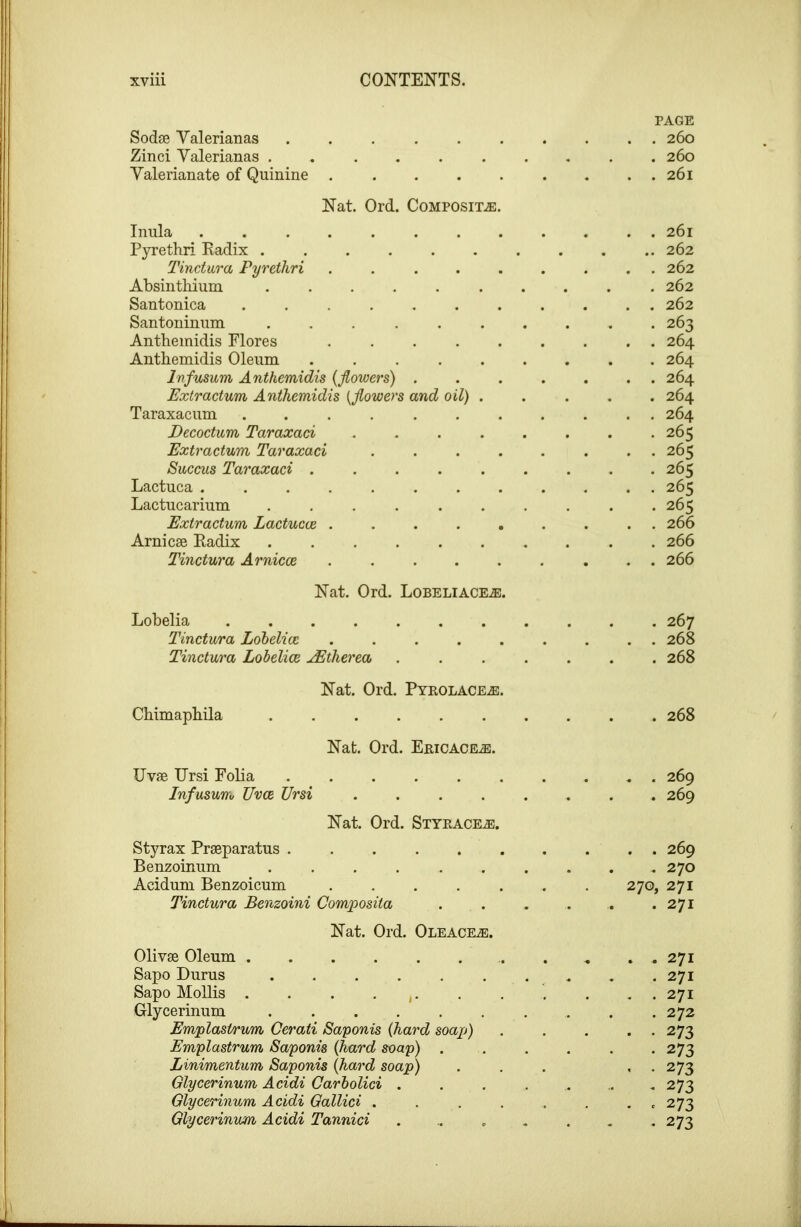 PAGE Sodse Valerianas .......... 260 Zinci Yalerianas 260 Valerianate of Quinine . . . . . . . . . 261 Nat. Ord. Composite:. Inula ........ Pyrethri Radix ...... Tinctwra Pyrethri . ... . Absinthium Santonica ....... Santoninum Antheinidis Flores . . . . . Anthemidis Oleum Infusum Anthemidis {flowers) . Extractum Anthemidis {flowers and oil) . Taraxacum Decoctum Taraxad .... Extractum Taraxad . . . . Succus Taraxad ..... Lactuca Lactucarium ...... Extractum Lactucce . ... , Arnicse Radix Tinctura Arnicoe . ... . . 261 .. 262 . 262 . 262 . 262 . 263 . 264 . 264 . 264 . 264 . 264 . 265 . 265 . 265 . 265 . 265 266 266 266 Nat. Ord. Lobeliace.®. Lobelia 267 Tinctura Lohelioc ......... 268 Tinctura Lobelioe JEtherea ....... 268 Nat. Ord. Pyeolace.®. Chimaphila 268 Nat. Ord. Eeicace^. Uvfe Ursi Folia 269 Infusum UvcB Ursi 269 Nat. Ord. Styeace^. Styrax Prseparatus 269 Benzoinum .......... 270 Acidum Benzoicum 270, 271 Tinctura Benzoini Composita . . . . . .271 Nat. Ord. Oleacea:. Olivse Oleum ........... 271 Sapo Durus . .271 Sapo MoUis . . . . , . 271 Glycerinum .......... 272 Emplastrum Cerati Saponis {hard soap) . . . . . 273 Emplastrum Saponis {hard soap) 273 Linimentum Saponis {hard soap) . . . , . 273 Glycerinum Acidi Carholid ....... 273 Glycerinum Acidi Gallici . . . . . . . . 273 Glycerinum Acidi Tannici . .. . . . . *273