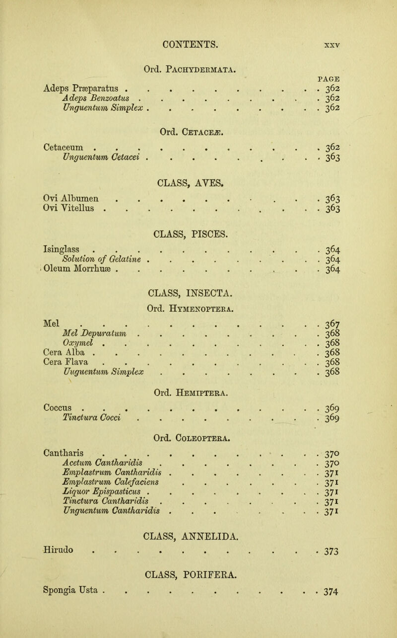 Ord. Pachydeemata. Adeps Prseparatus . Adeps Benzoatus . Unguentum Sim-plex PAGE . 362 . 362 . 362 Ord. Cetacea. Cetaceum 362 Unguentum Cetacei . ........ 363 CLASS, AYES. Ovi Albumen 363 Ovi Vitellus 363 CLASS, PISCES. Isinglass 364 Solution of Gelatine . . . . . . . . . 364 . Oleum Morrbuse 364 CLASS, INSECTA. Ord. Hymenopteea. Mel Mel Depuratum .... Oxymel ...... Cera Alba ...... Cera Flava Unguentum Simplex Ord. Hemiptera Coccus Tinctura Cocci .... Ord. COLEOPTERA 367 368 368 368 368 368 369 369 Cantbaris 370 Acetum Cantharidis ........ 370 Emplastrum Cantharidis . . . . . . . . 371 Emplastrum Calefaciens . . . . . . • 37i Liquor Epispasticus . . . . , . . ..371 Tinctura Cantharidis .371 Unguentum Cantharidis . . . . . . . 371 Hirudo CLASS, ANNELIDA. • 373 Spongia Usta CLASS, PORIFEKA. 374