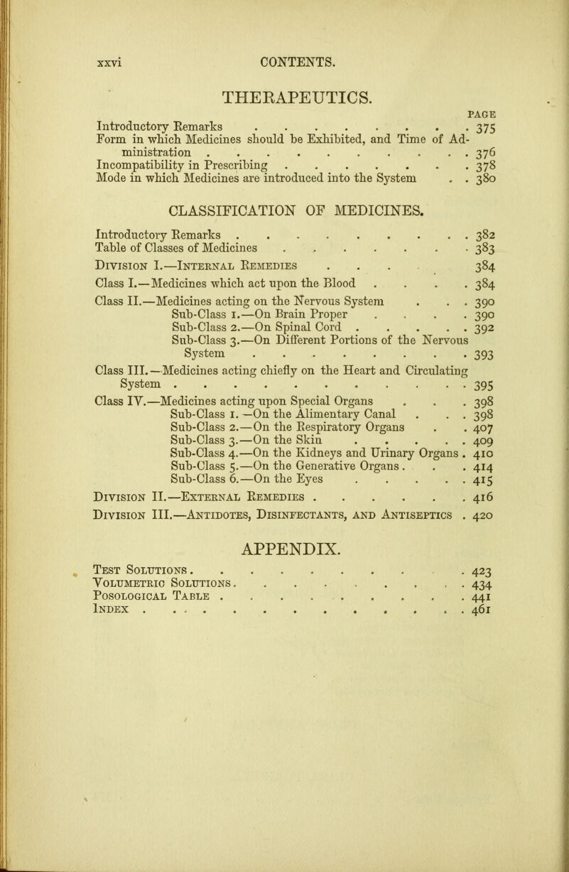 THEKAPEUTICS. PAGE Introductory Eemarks 375 Form in which Medicines should he Exhibited, and Time of Ad- ministration 376 Incompatibility in Prescribing 378 Mode in which Medicines are introduced into the System . . 380 CLASSIFICATION OF MEDICINES. Introductory Eemarks ......... 382 Table of Classes of Medicines - . 383 Division I.—Internal Eemedies .... 384 Class I.—Medicines which act upon the Blood .... 384 Class II.—Medicines acting on the Nervous System . . . 390 Sub-Class I.—On Brain Proper .... 390 Sub-Class 2.—On Spinal Cord 392 Sub-Class 3.—On DiSerent Portions of the Nervous System 393 Class III.—Medicines acting chiefly on the Heart and Circulating System 395 Class ly.—Medicines acting upon Special Organs . . . 398 Sub-Class I. —On the Alimentary Canal . . . 398 Sub-Class 2.—On the Eespiratory Organs . . 407 Sub-Class 3.—On the Skin 409 Sub-Class 4.—On the Kidneys and Urinary Organs . 410 Sub-Class 5.—On the Generative Organs . . . 414 Sub-Class 6.—On the Eyes . . . . . 415 Division II.—External Eemedies 416 Division III.—Antidotes, Disinfectants, and Antiseptics . 420 APPENDIX. Test Solutions . 423 Yoldmetrio Solutions 434 PosoLOGicAL Table 441 Index 461