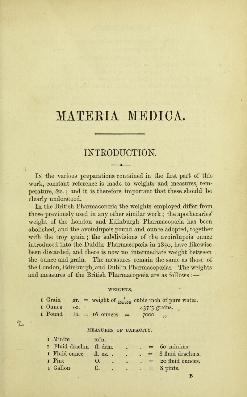 MATERIA MEDICA. INTRODUCTION. In the various preparations contained in the first part of this work, constant reference is made to weights and measures, tem- perature, &c. ; and it is therefore important that these should he clearly understood. In the British Pharmacopoeia the weights employed differ from those previously used in any other similar work; the apothecaries’ weight of the London and Edinburgh Pharmacopoeia has been abolished, and the avoirdupois pound and ounce adopted, together with the troy grain; the subdivisions of the avoirdupois ounce introduced into the Dublin Pharmacopoeia in 1850, have likewise been discarded, and there is now no intermediate weight between the ounce and grain. The measures remain the same as those of the London, Edinburgh, and Dublin Pharmacopoeias. The weights and measures of the British Pharmacopoeia are as follows :— WEIGHTS. I Grain I Ounce I Pound ^ • I Minim min. I Fluid drachm fl. drm. I Fluid ounce fl. oz. . I Pint 0. I Gallon C. = 60 minims. = 8 fluid drachms. = 20 fluid ounces. = 8 pints. gr. = weight of cubic inch of pure water, oz. = 437-5 grains. ^ lb. = 16 ounces = 7000 ,, MEASURES OF CAPACITY. B