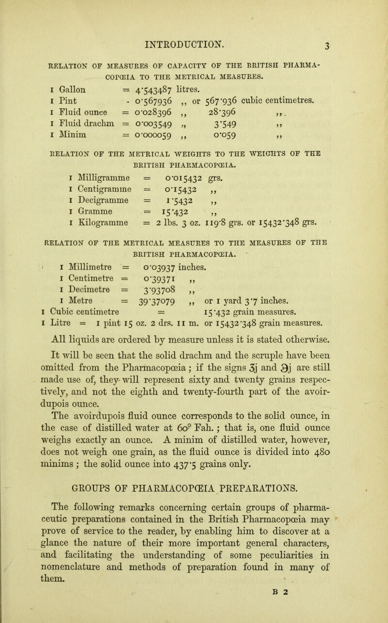 RELATION OF MEASURES OF CAPACITY OF THE BRITISH PHARMA- COPCEIA TO THE METRICAL MEASURES. I Gallon == 4*543487 litres. I Pint - 0*567936 ,, or 567*936 cubic centimetres. I Fluid ounce = 0*028396 ,, 28*396 ,,, I Fluid drachm = 0*003549 „ 3*549 >> I Minim = 0*000059 ,, 0*059 ,, RELATION OF THE METRICAL WEIGHTS TO THE WEIGHTS OF THE BRITISH PHARMACOPCEIA. I ]\Iilligramme I Centigramme I Decigramme I Gramme I Kilogramme = 0*015432 grs. - 0*15432 „ = 1*5432 = 15*432 = 2 lbs. 3 oz. 119*8 grs. or 15432*348 grs. RELATION OF THE METRICAL MEASURES TO THE MEASURES OF THE BRITISH PHARMACOPCEIA. • I Millimetre = o *03937 inches. I Centimetre = 0*39371 ,, I Decimetre = 3*937o8 ,, I Metre = 39*37079 ,, or I yard 3*7 inches. I Cubic centimetre = 15*432 grain measures. I Litre = i pint 15 oz. 2 drs. ii m. or 15432*348 grain measures. All liquids are ordered by measure unless it is stated otherwise. It will be seen that the solid drachm and the scruple have been omitted from the Pharmacopceia; if the signs 3j and 9j are still made use of, they- will represent sixty and twenty grains respec- tively, and not the eighth and twenty-fourth part of the avoir- dupois ounce. The avoirdupois fluid ounce corresponds to the solid ounce, in the case of distilled water at 60° Fah. ; that is, one fluid ounce weighs exactly an oimce. A minim of distilled water, however, does not weigh one grain, as the fluid ounce is divided into 480 minims ; the solid ounce into 437*5 grains only. GROUPS OF PHARMACOPCEIA PREPARATIONS. The following remarks concerning certain groups of pharma- ceutic preparations contained in the British Pharmacopoeia may prove of service to the reader, by^ enabling him to discover at a glance the nature of their more important general characters, and facilitating the understanding of some peculiarities in nomenclature and methods of preparation found in many of them. B 2
