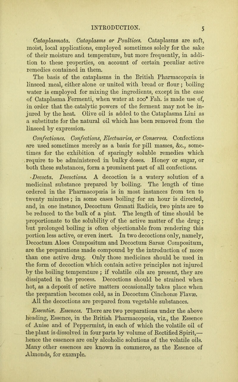 Gataplasmata. Cataplasms or Poultices. Cataplasms are soft, moist, local applications, employed sometimes solely for the sake of their moisture and temperature, hut more frequently, in addi- tion to these properties, on account of certain peculiar active remedies contained in them. The basis of the cataplasms in the British Pharmacopoeia is linseed meal, either alone or united with bread or flour ; boiling water is employed for mixing the ingredients, except in the case of Cataplasma Fermenti, when water at loo® Fah. is made use of, in order that the catalytic powers of the ferment may not be in- jured by the heat. Olive oil is added to the Cataplasma Lini as a substitute for the natural oil which has been removed from the linseed by expression. Gonfectiones. Confections, Electuaries, or Conserves. Confections are used sometimes merely as a basis for pill masses, &c., some- times for the exhibition of sparingly soluble remedies which , require to be administered in bulky doses. Honey or sugar, or both these substances, form a prominent part of all confections. ‘Decocta. Decoctions. A decoction is a watery solution of a medicinal substance prepared by boiling. The length of time ordered in the Pharmacopoeia is in most instances from ten to twenty minutes; in some cases boiling for an hour is directed, and, in one instance, Decoctum Granati Badicis, two pints are to be reduced to the bulk of a pint. The length of time should be proportionate to the solubility of the active matter of the drug; but prolonged boiling is often objectionable from rendering this portion less active, or even inert. In two decoctions only, namely, Decoctum Aloes Compositum and Decoctum Sarsse Compositum, are the preparations made compound by the introduction of more than one active drug. Only those medicines should be used in the form of decoction which contain active principles not injured by the boiling temperature ; if volatile oils are present, they are dissipated in the process. Decoctions should be strained when hot, as a deposit of active matters occasionally takes place when the preparation becomes cold, as in Decoctum Cinchonae Flavse. All the decoctions are prepared from vegetable substances. Essentice. Essences. There are two preparations under the above heading, Essence, in the British Pharmacopoeia, viz., the Essence of Anise and of Peppermint, in each of which the volatile oil of the plant is dissolved in four parts by volume of Bectified Spirit,— hence the essences are only alcoholic solutions of the volatile oils. Many other essences are known in commerce, as the Essence of Almonds, for example.