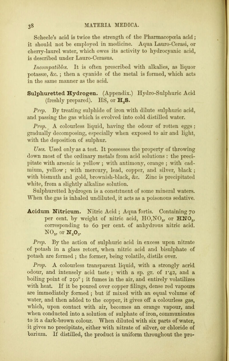 Sclieele’s acid is twice the strength of the Pliarmacopocia acid; it should not be employed in medicine. Aqua Lauro-Cerasi, or cherry-laurel water, which owes its activity to hydrocyanic acid, is described under Lauro-Cerasus. Incompatihles. It is often prescribed with alkalies, as liquor potassse, &c. ; then a cyanide of the metal is formed, which acts in the same manner as the acid. Sulphuretted Hydrogen. (Appendix.) Hydro-Sulphuric Acid (freshly prepared). HS, or H^S. Prep. By treating sulphide of iron with dilute sulphuric acid, and passing the gas which is evolved into cold distilled water. Prop. A colourless liquid, ha^^ng the odour of rotten eggs ; gradually decomposing, especially when exposed to air and light, with the deposition of sulphur. Uses. Used only as a test. It possesses the property of throwing down most of the ordinary metals from acid solutions : the preci- pitate with arsenic is yellow ; with antimony, orange ; with cad- mium, yellow ; wdth mercury, lead, copper, and silver, black ; with bismuth and gold, brownish-black, &c. Zinc is precipitated white, from a slightly alkaline solution. Sulphuretted hydrogen is a constituent of some mineral w'aters. When the gas is inlialed undiluted, it acts as a poisonous sedative. Acidum Nitricum. Nitric Acid ; Aqua fortis. Containing 70 per cent, by weight of nitric acid, H0,N05, or HNO3, corresponding to 60 per cent, of anhydrous nitric acid. NO5, or N2O5. P)'ep. By the action of sulphuric acid in excess upon nitrate of potash in a glass retort, wdien nitric acid and bisulphate of potash are formed ; the former, being volatile, distils over. Prop. A colourless transparent liquid, with a strongly acrid odour, and intensely acid taste ; wdth a sp. gr. of i’42, and a boiling point of 250° ; it fumes in the air, and entirely volatilizes with heat. If it be poured over copper filings, dense red vapours are immediately formed ; but if mixed with an equal volume of water, and then added to the copper, it gives off a colourless gas, which, upon contact with air, becomes an orange vapour, and when conducted into a solution of sulphate of iron, communicates to it a dark-browm colour. When diluted wdth six parts of water, it gives no precipitate, either votb nitrate of silver, or chloride of barium. If distilled, the product is uniform throughout the pro-