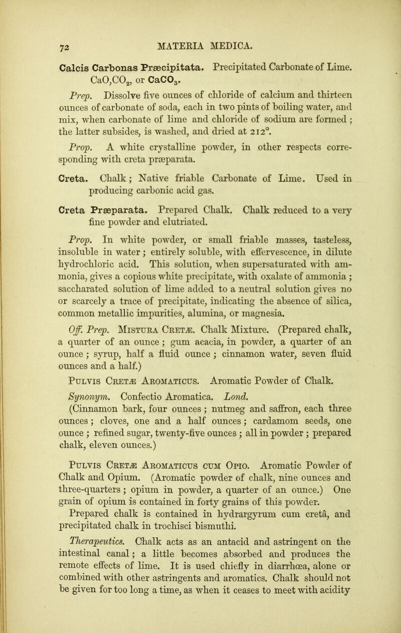 Calcis Carbonas Prascipitata. Precipitated Carbonate of Lime. CaO^COa, or CaCOg. Prep. Dissolve five ounces of chloride of calcium and thirteen ounces of carbonate of soda, each in two pints of boiling water, and mix, when carbonate of lime and chloride of sodium are formed ; the latter subsides, is washed, and dried at 212°. Prop. A white crystalline powder, in other respects corre- sponding mth creta prseparata. Greta. Chalk; Native friable Carbonate of Lime. Used in producing carbonic acid gas. Creta Prseparata. Prepared Chalk. Chalk reduced to a very fine powder and elutriated. Prop. In white powder, or small friable masses, tasteless, insoluble in water; entirely soluble, with effervescence, in dilute hydrochloric acid. This solution, when supersaturated with am- monia, gives a copious white precipitate, with oxalate of ammonia ; saccharated solution of lime added to a neutral solution gives no or scarcely a trace of precipitate, indicating the absence of silica, common metallic impurities, alumina, or magnesia. Off. Prep. Mistura Cret^. Chalk Mixture. (Prepared chalk, a quarter of an ounce ; gum acacia, in powder, a quarter of an ounce; syrup, half a fluid ounce ; cinnamon water, seven fluid ounces and a half.) PuLvis Cret^ Aromaticus. Aromatic Powder of Chalk. Synonym. Confectio Aromatica. Lond. (Cinnamon bark, four ounces ; nutmeg and saffron, each three ounces ; cloves, one and a half ounces; cardamom seeds, one ounce ; refined sugar, twenty-five ounces ; all in powder ; prepared chalk, eleven ounces.) PuLVis Cret^ Aromaticus cum Opio. Aromatic Powder of Chalk and Opium. (Aromatic powder of chalk, nine ounces and three-quarters; opium in powder, a quarter of an ounce.) One grain of opium is contained in forty grains of this powder. Prepared chalk is contained in hydrargyrum cum creta, and precipitated chalk in trochisci bismuthi. Therapeutics. Chalk acts as an antacid and astringent on the intestinal canal; a little becomes absorbed and produces the remote effects of lime. It is used chiefly in diarrhoea, alone or combined with other astringents and aromatics. Chalk should not be given for too long a time, as when it ceases to meet with acidity