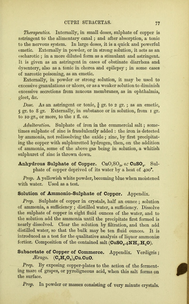 CUPEI SUBACETAS. Therapeutics. Internally, in small doses, sulphate of copper is astringent to the alimentary canal; and after absorption, a tonic to the nervous system. In large doses, it is a quick and powerful emetic. Externally in powder, or in strong solution, it acts as an escharotic ; in a more diluted form as a stimulant and astringent. It is given as an astringent in cases of obstinate diarrhoea and dysentery, also as a tonic in chorea and epilepsy ; in some cases of narcotic poisoning, as an emetic. Externally, in powder or strong solution, it may be used to excessive granulations or ulcers, or as a weaker solution to diminish excessive secretions from mucous membranes, as in ophthalmia, gleet, &c. Dose. As an astringent or tonic, J gr. to 2 gr. ; as an emetic, 5 gr. to 8 gr. Externally, in substance or in solution, from i gr. to 10 gr., or more, to the i fl. oz. Adulteration. Sulphate of iron in the commercial salt; some- times sulphate of zinc is fraudulently added : the iron is detected by ammonia, not redissolving the oxide ; zinc, by first precipitat- ing the copper with sulphuretted hydrogen, then, on the addition of ammonia, some of the above gas being in solution, a whitish sulphuret of zinc is thrown down. Anhydrous Sulphate of Copper. CuO,SOg^, or CuSO^^. Sul- phate of copper deprived of its water by a heat of 400®. Prop. A yellowish white powder, becoming blue when moistened with water. Used as a test. Solution of Ammonio-Sulphate of Copper. Appendix. Prep. Sulphate of copper in crystals, half an ounce ; solution of ammonia, a sufficiency ; distilled water, a sufficiency. Dissolve the sulphate of copper in eight fluid ounces of the water, and to the solution add the ammonia until the precipitate first formed is nearly dissolved. Clear the solution by filtration, and then add distilled water, so that the bulk may be ten fluid ounces. It is introduced as a test for the qualitative analysis of liquor ammonise fortior. Composition of the contained salt (CuS04,.4NH3.H20). Subacetate of Copper of Commerce. Appendix. Verdigris; uErugo. (C2H302)2Cu.Cu0. Prep. By exposing copper-plates to the action of the ferment- ing marc of grapes, or pyroligneous acid, when this salt forms on the surface. Prop. In powder or masses consisting of very minute crystals.