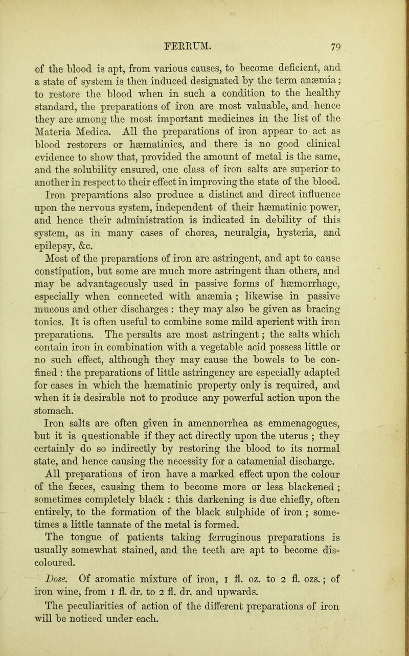 of tlie Mood is apt, from various causes, to become deficient, and a state of system is then induced designated by tbe term ansemia; to restore tbe blood wben in sucb a condition to tbe bealtby standard, tbe preparations of iron are most valuable, and bence tbey are among the most important medicmes in tbe list of the Materia Medica. All tbe preparations of iron appear to act as blood restorers or baematinics, and there is no good clinical evidence to show that, provided the amount of metal is tbe same, and the solubility ensured, one class of iron salts are superior to another in respect to their effect in improving tbe state of the blood. Iron preparations also produce a distinct and direct influence upon tbe nervous system, independent of their haematinic power, and bence their administration is indicated in debility of this system, as in many cases of chorea, neuralgia, hysteria, and epilepsy, &c. Most of the preparations of iron are astringent, and apt to cause constipation, but some are much more astringent than others, and nlay be advantageously used in passive forms of haemorrhage, especially when connected with anaemia ; likewise in passive mucous and other discharges : they may also be given as bracing tonics. It is often useful to combine some mild aperient vdth iron preparations. The persalts are most astringent; the salts which contain iron m combination with a vegetable acid possess little or no such effect, although they may cause the bowels to be con- fined : the preparations of little astringency are especially adapted for cases in which the haematinic property only is required, and when it is desirable not to produce any powerful action upon the stomach. Iron salts are often given in amennorrhea as emmenagogues, but it is questionable if they act directly upon the uterus ; they certainly do so indirectly by restoring the blood to its normal state, and hence causing the necessity for a catamenial discharge. All preparations of iron have a marked effect upon the colour of the faeces, causing them to become more or less blackened ; sometimes completely bla6k : this darkening is due chiefly, often entirely, to the formation of the black sulphide of iron; some- times a little tannate of the metal is formed. The tongue of patients taking ferruginous preparations is usually somewhat stained, and the teeth are apt to become dis- coloured. Dose. Of aromatic mixture of iron, i fl. oz. to 2 fl. ozs.; of iron wine, from i fl. dr. to 2 fl. dr. and upwards. The peculiarities of action of the different preparations of iron will be noticed under each.