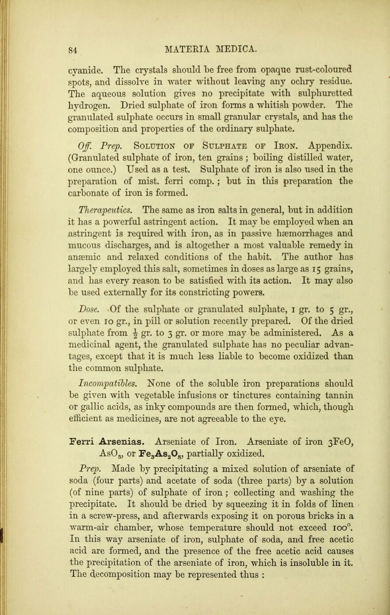 cyanide. Tlie crystals slioiild Re free from opaque rust-coloured spots, and dissolve in water without leaving any ocliry residue. The aqueous solution gives no precipitate with sulphuretted hydrogen. Dried sulphate of iron forms a whitish powder. The granulated sulphate occurs in small granular crystals, and has the composition and properties of the ordinary sulphate. Off. Prep. Solution of Sulphate of Iron. Appendix. (Granulated sulphate of iron, ten grains ; boiling distilled water, one ounce.) Used as a test. Sulphate of iron is also used in the preparation of mist, ferri comp.; but in this preparation the carbonate of iron is formed. Therapeutics. The same as iron salts in general, but in addition it has a powerful astringent action. It may be employed when an astringent is required with iron, as in passive hsemorrhages and mucous discharges, and is altogether a most valuable remedy in ansemic and relaxed conditions of the habit. The author has largely employed this salt, sometimes in doses as large as 15 grains, and has every reason to be satisfied with its action. It may also be used externally for its constricting powers. Dose. .Of the sulphate or granulated sulphate, i gr. to 5 gr., or even 10 gr., in pill or solution recently prepared. Of the dried sulphate from \ gr. to 3 gr. or more may be administered. As a medicinal agent, tlie granulated sulphate has no peculiar advan- tages, except that it is much less liable to become oxidized than the common sulphate. Incompatihles. None of the soluble iron preparations should be given with vegetable infusions or tinctures containing tannin or gallic acids, as inky compounds are then formed, which, though efficient as medicines, are not agreeable to the eye. Ferri Arsenias. Arseniate of Iron. Arseniate of iron 3EeO, AsOg, or FegASgOg, partially oxidized. Prep. Made by precipitating a mixed solution of arseniate of soda (four parts) and acetate of soda (three parts) by a solution (of nine parts) of sulphate of iron; collecting and washing the precipitate. It should be dried by squeezing it in folds of linen in a screw-press, and afterwards exposing it on porous bricks in a warm-air chamber, whose temperature should not exceed 100”. In this way arseniate of iron, sulphate of soda, and free acetic acid are formed, and the presence of the free acetic acid causes the precipitation of the arseniate of iron, which is insoluble in it. The decomposition may be represented thus ;