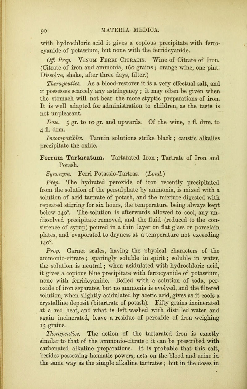 with hydrochloric acid it gives a copious precipitate with ferro- cyanide of potassium, hut none with the ferridcyanide. Off. Prep. ViNUM Ferri Citratis. Wine of Citrate of Iron. (Citrate of iron and ammonia, i6o grains ; orange wine, one pint. Dissolve, shake, after three days, filter.) Therapeutics. As a blood-restorer it is a very effectual salt, and it possesses scarcely any astringency ; it may often be given when the stomach will not bear the more styptic preparations of iron. It is well adapted for administration to children, as the taste is not unpleasant. Dose. 5 gr. to lo gr. and upwards. Of the wine, i fl. Arm. to 4 fl. drm. Incompatihles. Tannin solutions strike black ; caustic alkalies precipitate the oxide. Ferrum Tartaratum. Tartarated Iron; Tartrate of Iron and Potash. Synonym. Ferri Potassio-Tartras. (Lond.) Prep. The hydrated peroxide of iron recently precipitated from the solution of the persulphate by ammonia, is mixed with a solution of acid tartrate of potash, and the mixture digested with repeated stirring for six hours, the temperature being always kept below 140°. The solution is afterwards allowed to cool, any un- dissolved precipitate removed, and the fluid (reduced to the con- sistence of syrup) poured in a thin layer on flat glass or porcelain plates, and evaporated to dryness at a temperature not exceeding 140°. Prop. Garnet scales, having the physical characters of the ammonio-citrate; sparingly soluble in spirit; soluble in water, the solution is neutral; when acidulated with hydrochloric acid, it gives a copious blue precipitate with ferrocyanide of potassium, none with ferridcyanide. Boiled with a solution of soda, per- oxide of iron separates, but no ammonia is evolved, and the filtered solution, when slightly acidulated by acetic acid, gives as it cools a crystalline deposit (bitartrate of potash). Fifty grains incinerated at a red heat, and what is left washed with distilled water and again incinerated, leave a residue of peroxide of iron weighing 15 grains. Therapeutics. The action of the tartarated iron is exactly similar to that of the ammonio-citrate ; it can be prescribed with carbonated alkaline preparations. It is probable that this salt, besides possessing haematic powers, acts on the blood and urine in the same way as the simple alkaline tartrates ; but in the doses in