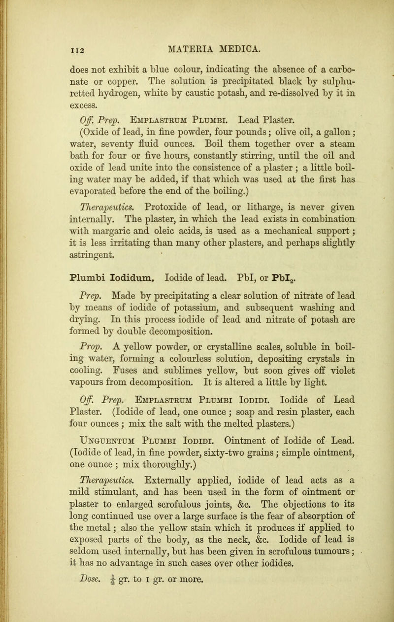 does not exMbit a blue colour, indicating the absence of a carbo- nate or copper. The solution is precipitated black by sulphu- retted hydrogen, white by caustic potash, and re-dissolved by it in excess. Off. Prep. EiiPLASTRUM Plumbi. Lead Plaster. (Oxide of lead, in fine powder, four pounds; olive oil, a gallon; water, seventy fluid ounces. Boil them together over a steam bath for four or five hours, constantly stirring, until the oil and oxide of lead unite into the consistence of a plaster ; a little boil- ing water may be added, if that which was used at the first has evaporated before the end of the boiling.) Therapeutics. Protoxide of lead, or litharge, is never given internally. The plaster, in which the lead exists in combination with margaric and oleic acids, is used as a mechanical support; it is less irritating than many other plasters, and perhaps slightly astringent. Plumbi lodidum. Iodide of lead. Pbl, or Pbig. Prep. Made by precipitating a clear solution of nitrate of lead by means of iodide of potassium, and subsequent washing and drying. In this process iodide of lead and nitrate of potash are formed by double decomposition. Prop. A yellow powder, or crystalline scales, soluble in boil- ing water, forming a colourless solution, depositing crystals in cooling. Fuses and sublimes yellow, but soon gives ojff violet vapours from decomposition. It is altered a little by light. Off. Prep. Emplastrum Plumbi Iodidi. Iodide of Lead Plaster. (Iodide of lead, one ounce ; soap and resin plaster, each four ounces ; mix the salt with the melted plasters.) Unguentum Plumbi Iodidi. Ointment of Iodide of Lead. (Iodide of lead, in fine powder, sixty-two grains ; simple ointment, one ounce ; mix thoroughly.) Therapeutics. Externally applied, iodide of lead acts as a mild stimulant, and has been used in the form of ointment or plaster to enlarged scrofulous joints, &c. The objections to its long continued use over a large surface is the fear of absorption of the metal; also the yellow stain which it produces if applied to exposed parts of the body, as the neck, &c. Iodide of lead is seldom used internally, but has been given in scrofulous tumours; it has no advantage in such cases over other iodides. Dose. J gr. to i gr. or more.