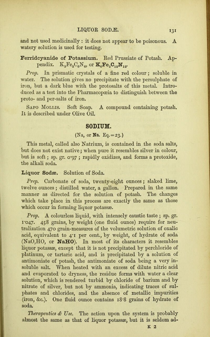 LIQUOR SOD^. and not nsed medicinally : it does not appear to be poisonous. A watery solution is used for testing. Ferridcyanide of Potassium. Red Prussiate of Potasb. Ap- pendix. EgFe^CeNg, or Prop. In prismatic crystals of a fine red colour; soluble in water. The solution gives no precipitate with the persulphate of iron, but a dark blue with the protosalts of this metal. Intro- duced as a test into the Pharmacopoeia to distinguish between the proto- and per-salts of iron. Sapo Mollis. Soft Soap. A compound containing potash. It is described under Olive Oil. SODIUM. (Ra, or Na. Eq.=23.) This metal, called also Natrium, is contained in the soda salts, but does not exist native; when pure it resembles silver in colour, but is soft; sp. gr. o’97 ; rapidly oxidizes, and forms a protoxide, the alkali soda. liiquor Sodae. Solution of Soda. Prep. Carbonate of soda, twenty-eight ounces; slaked lime, twelve ounces ; distilled water, a gallon. Prepared in the same manner as directed for the solution of potash. The changes which take place in this process are exactly the same as those which occur in forming liquor potassse. Prop. A colourless liquid, with intensely caustic taste ; sp. gr. 1*047. 458 grains, by weight (one fluid ounce) require for neu- tralization 470 grain-measures of the volumetric solution of oxalic acid, equivalent to 4*1 per cent., by weight, of hydrate of soda (NaO,HO, or NaHO). In most of its characters it resembles liquor potassae, except that it is not precipitated by perchloride of platinum, or tartaric acid, and is precipitated by a solution of antimoniate of potash, the antimoniate of soda being a very in- soluble salt. When heated with an excess of dilute nitric acid and evaporated to dryness, the residue forms with water a clear solution, which is rendered turbid by chloride of barium and by nitrate of silver, but not by ammonia, indicating traces of sul- phates and chlorides, and the absence of metallic impurities (iron, &c.). One fluid ounce contains 18*8 grains of hydrate of soda. Therapeutics S Use. The action upon the system is probably almost the same as that of liquor potassse, but it is seldom ad- K 2