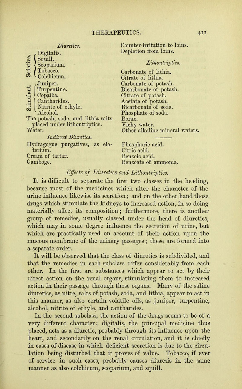 Diuretics. S Digitalis. Squill. Scoparium. Tobacco. Colchicnm. . .Juniper. % I Turpentine. j Copaiba, g I Cantharides. I Nitrite of etbyle. ^ Alcohol. The potash, soda, and lithia salts placed under lithontriptics. Water. Indirect Diuretics. Hydragogue purgatives, as ela- terium. Cream of tartar. Gamboge. Counter-irritation to loins. Depletion from loins. Lithontriptics. Carbonate of lithia. Citrate of lithia. Carbonate of potash. Bicarbonate of potash. Citrate of potash. Acetate of potash. Bicarbonate of soda. Phosphate of soda. Borax. Vichy water. Other alkaline mineral waters. Phosphoric acid. Citric acid. Benzoic acid. Benzoate of ammonia. Effects of Diuretics and Lithontriptics. It is difficult to separate the first two classes in the heading, because most of the medicines which alter the character of the urine influence likewise its secretion; and on the other hand those drugs which stimulate the kidneys to increased action, in so doing materially affect its composition; furthermore, there is another group of remedies, usually classed under the head of diuretics, which may in some degree influence the secretion of urine, but which are practically used on account of their action upon the mucous membrane of the urinary passages; these are formed into a separate order. It will be observed that the class of diuretics is subdivided, and that the remedies in each subclass differ considerably from each other. In the first are substances which appear to act by their direct action on the renal organs, stimulating them to increased action in their passage through those organs. Many of the saline diuretics, as nitre, salts of potash, soda, and lithia, appear to act in this manner, as also certain volatile oils, as juniper, tm’pentine, alcohol, nitrite of ethyle, and cantharides. In the second subclass, the action of the drugs seems to be of a very different character; digitalis, the j)rincipal medicine thus placed, acts as a diuretic, probably through its influence upon the heart, and secondarily on the renal circulation, and it is chiefly in cases of disease in which deficient secretion is due to the circu- lation being disturbed that it proves of value. Tobacco, if ever of service in such cases, probably causes diuresis in the same manner as also colchicnm, scoparium, and squill.