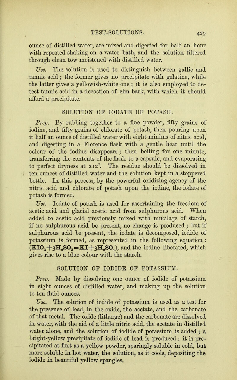 ounce of distilled water, are mixed and digested for Lalf an liour with repeated shaking on a water hath, and the solution filtered through clean tow moistened with distilled water. Use. The solution is used to distinguish between gallic and tannic acid ; the former gives no precipitate with gelatine, while the latter gives a yellowish-white one ; it is also employed to de- tect tannic acid in a decoction of elm bark, with which it should afford a precipitate. SOLUTION OF lODATE OF POTASH. Prep. By rubbing together to a fine powder, fifty grains of iodine, and fifty grains of chlorate of potash, then pouring upon it half an ounce of distilled water with eight muiuns of nitric acid, and digesting in a Florence flask with a gentle heat until the colour of the iodine disappears ; then boiling for one minute, transferring the contents of the flask to a capsule, and evaporating to perfect dryness at 212°. The residue should be dissolved in ten ounces of distilled water and the solution kept in a stoppered bottle. In this process, by the powerful oxidizing agency of the nitric acid and chlorate of potash upon the iodine, the iodate of potash is formed. Use. Iodate of potash is used for ascertaining the freedom of acetic acid and glacial acetic acid from sulphurous acid. When added to acetic acid previously mixed with mucilage of starch, if no sulphurous acid be present, no change is produced; but if sulphurous acid be present, the iodate is decomposed, iodide of potassium is formed, as represented in the following equation: (KI03+3H,S03=KI-f3H,S0J, and the iodine liberated, which gives rise to a blue colour with the starch. SOLUTION OF IODIDE OF POTASSIUM. Prep. Made by dissolving one ounce of iodide of potassium in eight ounces of distilled water, and making up the solution to ten fluid ounces. Use. The solution of iodide of potassium is used as a test for the presence of lead, in the oxide, the acetate, and the carbonate of that metal. The oxide (litharge) and the carbonate are dissolved in water, with the aid of a little nitric acid, the acetate in distilled water alone, and the solution of iodide of potassium is added; a bright-yellow precipitate of iodide of lead is produced : it is pre- cipitated at first as a yellow powder, sparingly soluble in cold, but more soluble in hot water, the solution, as it cools, depositing the iodide in beautiful yellow spangles.