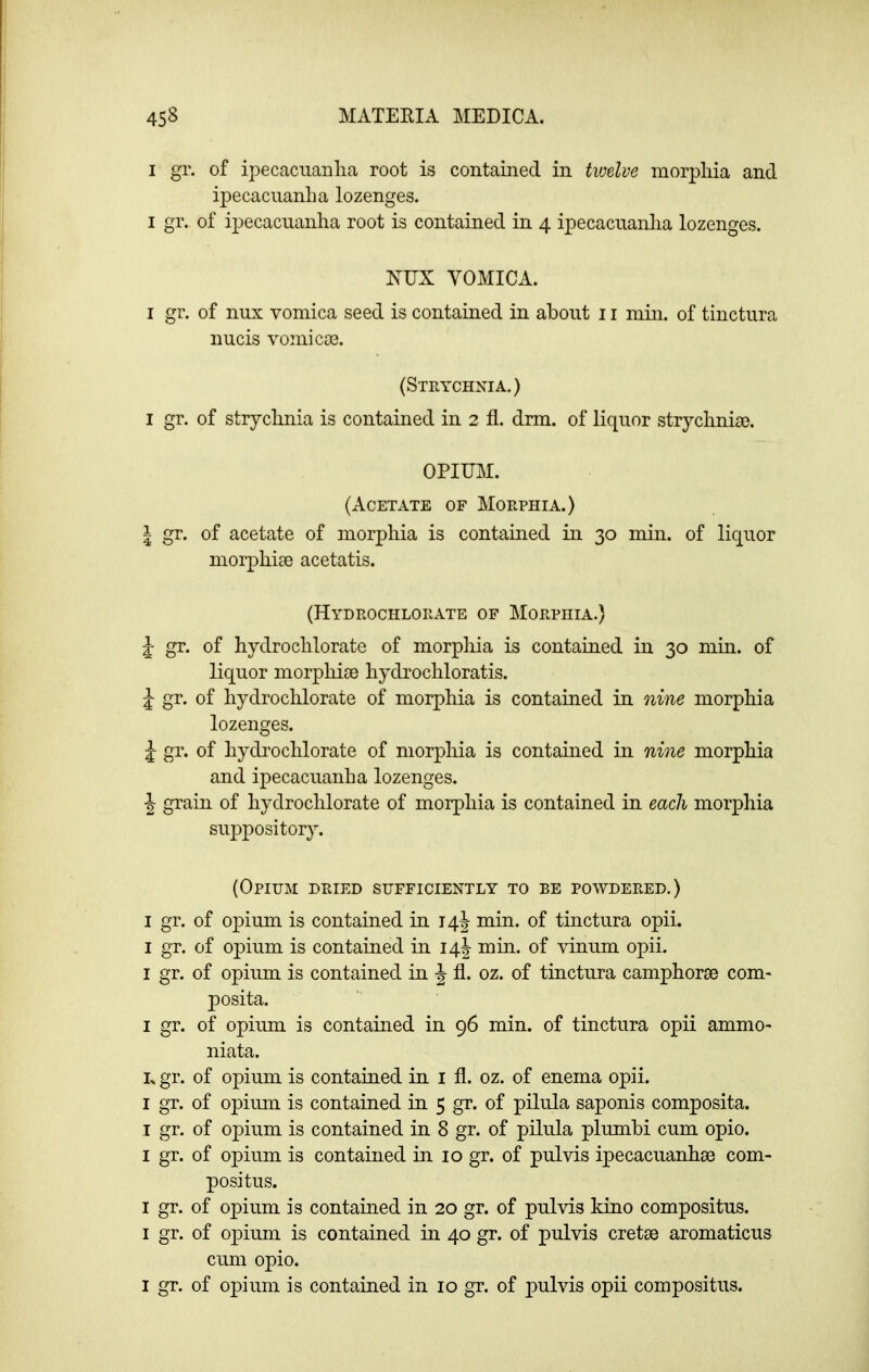 I gr. of ipecacuanlia root is contained in twelve morpliia and ipecacnanlia lozenges. I gr. of ipecacuanha root is contained in 4 ipecacuanlia lozenges. NUX VOMICA. I gr. of nux vomica seed is contained in about 11 min. of tinctura nucis vomicae. (Sthychnia.) I gr. of strychnia is contained in 2 fl. drm. of liquor strychniae. OPIUM. (Acetate of Morphia.) I gr. of acetate of morphia is contained in 30 min. of liquor morphiae acetatis. (Hydrochlorate of Morphia.) J gr. of hydrochlorate of morphia is contained in 30 min. of liquor morpliiae hydrochloratis. ^ gr. of hydrochlorate of morphia is contained in nine morphia lozenges. j gr. of hydrochlorate of morphia is contained in nine morphia and ipecacuanha lozenges. J grain of hydrochlorate of morphia is contained in each morphia suppositor}^ (Opium dried sufficiently to be powdered.) I gr. of opium is contained in 14I min. of tinctura opii. I gr. of opium is contained in I4|- mill, of vinum opii. I gr. of opium is contained in fl. oz. of tinctura camphors© com- posita. I gr. of opium is contained in 96 min. of tinctura opii ammo- niata. R gr. of opium is contained in i fl. oz. of enema opii. I gr. of opium is contained in 5 gr. of pilula saponis composita. I gr. of opium is contained in 8 gr. of pilula plumbi cum opio. I gr. of opium is contained in 10 gr. of pul vis ipecacuanhse com- pos! tus. I gr. of opium is contained in 20 gr. of pulvis kino compositus. i gr. of opium is contained in 40 gr. of pulvis cretse aromaticus cum opio. I gr. of opium is contained in 10 gr. of pulvis opii compositus.