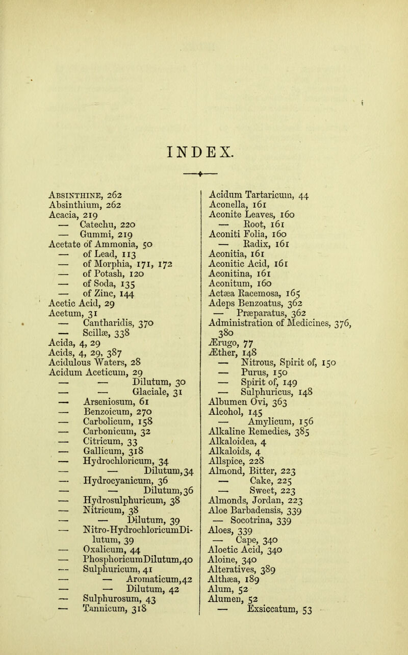 INDEX. Absinthine, 262 Absinthium, 262 Acacia, 219 — Catechu, 220 — Gummi, 219 Acetate of Ammonia, 50 — of Lead, 113 — of Morphia, 171, 172 — of Potash, 120 — of Soda, 135 — of Zinc, 144 ' Acetic Acid, 29 Acetum, 31 — Cantharidis, 370 — ScilliB, 338 Acida, 4, 29 Acids, 4, 29, 387 Acidulous Waters, 28 Acidum Aceticum, 29 — — Dilutum, 30 — — Glaciale, 31 — Arseniosum, 61 — Benzoicum, 270 — Carbolicum, 158 — Carbonicum, 32 — Citricum, 33 — Gallicum, 318 — Hydrochloricum, 34 — — Dilutum, 34 — Hydrocyanicum, 36 — — Dilutum, 36 — Hydrosulphuricum, 38 — Nitricum, 38 — — Dilutum, 39 — Nitro-HydrochloricumDi- lutum, 39 — Oxalicum, 44 — PhosphoricumDilutum,40 — Sulphuricum, 41 — — Aromaticum,42 — — Dilutum, 42 ~ Sulphurosum, 43 — Tannicum, 318 Acidum Tartaricum, 44 Aconella, 161 Aconite Leaves, 160 — Boot, 161 Aconiti Folia, 160 — Eadix, 161 Aconitia, 161 Aconitic Acid, 161 Aconitina, 161 Aconitum, 160 Acteea Eacemosa, 165 Adeps Benzoatus, 362 — Prseparatus, 362 Administration of Medicines, 376, 380 ^rugo, 77 iEther, 148 — Nitrous, Spirit of, 150 — Purus, 150 — Spirit of, 149 — Sulphuricus, 148 Albumen Ovi, 363 Alcohol, 145 — Amylicum, 156 Alkaline Eemedies, 385 Alkaloidea, 4 Alkaloids, 4 Allspice, 228 Almond, Bitter, 223 — Cake, 225 — Sweet, 223 Almonds, Jordan, 223 Aloe Barbadensis, 339 — Socotrina, 339 Aloes, 339 —■ Cape, 340 Aloetic Acid, 340 Aloine, 340 Alteratives, 389 Althaea, 189 Alum, 52 Alumen, 52 — Exsiccatum, 53