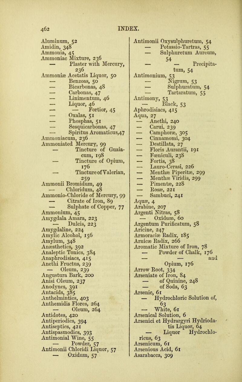 Aluminum, 52 Amidin, 348 Ammonia, 45 Ammoniac Mixture, 236 — Plaster with Mercury, 236 Ammonias Acetatis Liquor, 50 — Benzoas, 50 — Bicarbonas, 48 — Carbonas, 47 — Linimentum, 46 — Liquor, 46 — — Fortior, 45 — Oxalas, 51 — Phosphas, 51 — Sesquicarbonas, 47 — Spiritus Aromaticus,47 Ammoniacum, 236 Ammoniated Mercury, 99 — Tincture of Guaia- cum, 198 — Tincture of Opium, 176 — Tincture of Valerian, 259 Amraonii Bromidum, 49 — Chloridum, 48 Ammonio-Chloride of Mercury, 99 — Citrate of Iron, 89 — Sulphate of Copper, 77 Ammonium, 45 Amygdala Amara, 223 — Dulcis, 223 Amygdaline, 224 Amylic Alcohol, 156 Aiuylum, 348 Anaesthetics, 392 Analeptic Tonics, 384 Anaphrodisiacs, 415 Anethi Fructus, 239 — Oleum, 239 Angustura Bark, 200 Anisi Oleum, 237 Anodynes, 391 Antacids, 385 Anthelmintics, 403 Anthemidis Flores, 264 — Oleum, 264 Antidotes, 420 Antiperiodics, 394 Antiseptics, 421 Antispasmodics, 393 Antimonial Wine, 55 — Powder, 57 Antimonii Chloridi Liquor, 57 — Oxidum, 57 Antimonii Oxysulphuretum, 54 — Potassio-Tartras, 55 — Sulphuretum Aureum, 54 ^ . — —■ Precipita- tum, 54 Antimonium, 53 — Nigrum, 53 — Sulphuratum, 54 — Tartaratum, 55 Antimony, 53 — Black, 53 Aphrodisiacs, 415 Aqua, 27 — Anethi, 240 — Carui, 239 — Camphorae, 305 — Cinnamomi, 304 — Destillata, 27 — Floris Aurantii, 191 — Foeniculi, 238 — Fortis, 38 — Lauro-Cerasi, 226 — Menthae Piperitae, 299 — Menthae Yiridis, 299 — Pimentae, 228 — Kosae, 221 — Sambuci, 241 Aquae, 4 Arabiue, 207 Argenti Nitras, 58 — Oxidum, 60 Argentum Purificatum, 58 Aricine, 247 Armoraciae Eadix, 185 Arnicae Eadix, 266 Aromatic Mixture of Iron, 78 — Powder of Chalk, 176 — — and Opium, 176 Arrow Root, 334 Arseniate of Iron, 84 — of Quinine, 248 — of Soda, 63 Arsenic, 61 — Hydrochloric Solution of, 63 •— White, 61 Arsenical Solution, 6 Arsenici et Hydrargyri Hydrioda- tis Liquor, 64 — Liquor Hydrochlo- ricus, 63 Arsenicum, 61 Arsenious Acid, 61 Asarabacca, 309