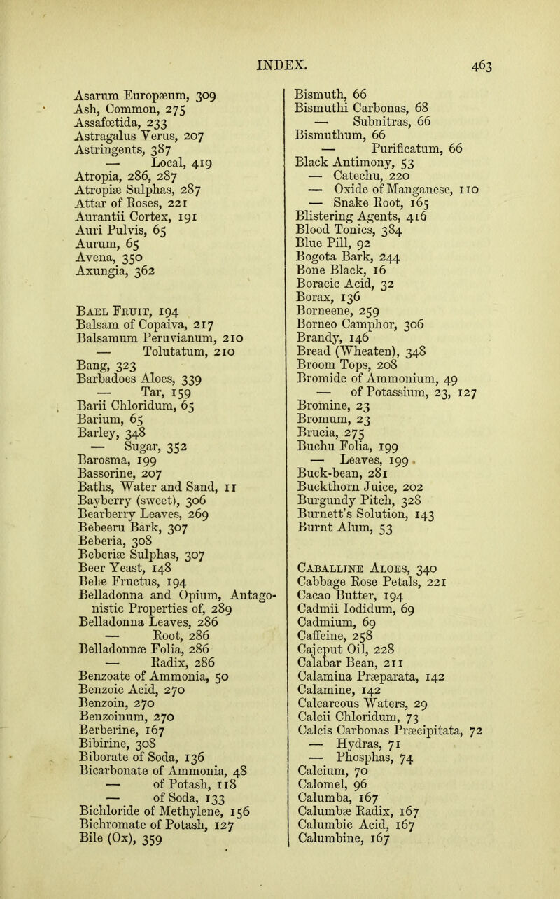 Asariim Europseum, 309 Ash, Common, 275 Assafoetida, 233 Astragalus Yerus, 207 Astringents, 387 — Local, 419 Atropia, 286, 287 Atropise Sulphas, 287 Attar of Eoses, 221 Aurantii Cortex, 191 Auri Pulvis, 65 Aurum, 65 Avena, 350 Axungia, 362 Bael Fruit, 194 Balsam of Copaiva, 217 Balsamum Pemvianum, 210 — Tolutatum, 210 Bang, 323 Barhadoes Aloes, 339 — Tar, 159 Barii Chloridum, 65 Barium, 65 Barley, 348 — Sugar, 352 Barosma, 199 Bassorine, 207 Baths, Water and Sand, ii Bayberry (sweet), 306 Bearberry Leaves, 269 Bebeeru Bark, 307 Beberia, 308 Beberise Sulphas, 307 Beer Yeast, 148 Belye Fructus, 194 Belladonna and Opium, Antago- nistic Properties of, 289 Belladonna Leaves, 286 — Boot, 286 Belladonnse Folia, 286 — Eadix, 286 Benzoate of Ammonia, 50 Benzoic Acid, 270 Benzoin, 270 Benzoinum, 270 Berberine, 167 Bibirine, 308 Biborate of Soda, 136 Bicarbonate of Ammonia, 48 — of Potash, 118 — of Soda, 133 Bichloride of Methylene, 156 Bichromate of Potash, 127 Bile (Ox), 359 Bismuth, 66 Bismuthi Carbonas, 68 — Subnitras, 66 Bismuthum, 66 — Purificatum, 66 Black Antimony, 53 — Catechu, 220 — Oxide of Manganese, no — Snake Eoot, 165 Blistering Agents, 416 Blood Tonics, 384 Blue Pill, 92 Bogota Bark, 244 Bone Black, 16 Boracic Acid, 32 Borax, 136 Borneene, 259 Borneo Camphor, 306 Brand}'’, 146 Bread (Wheaten), 348 Broom Tops, 208 Bromide of Ammonium, 49 — of Potassium, 23, 127 Bromine, 23 Bromum, 23 Brucia, 275 Buchu Folia, 199 — Leaves, 199 Buck-bean, 281 Buckthorn Juice, 202 Burgundy Pitch, 328 Burnett’s Solution, 143 Burnt Alum, 53 Caballine Aloes, 340 Cabbage Eose Petals, 221 Cacao Butter, 194 Cadmii lodidum, 69 Cadmium, 69 Caffeine, 258 Cajeput Oil, 228 Calabar Bean, 211 Calamina Pneparata, 142 Calamine, 142 Calcareous Waters, 29 Calcii Chloridum, 73 Calcis Carbonas Prsecipitata, 72 — Hydras, 71 — Phosphas, 74 Calcium, 70 Calomel, 96 Calumba, 167 Calumbge Eadix, 167 Calumbic Acid, 167 Calumbine, 167