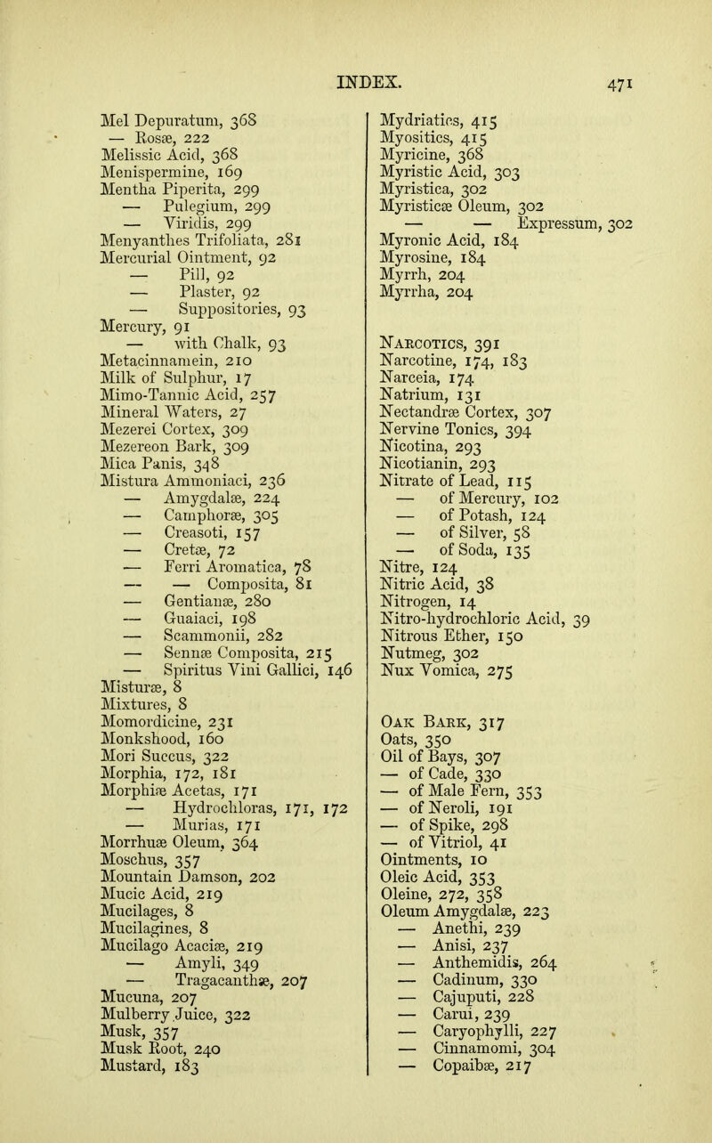 Mel Depuratimi, 368 — Eosse, 222 Melissic Acid, 368 Menispermiiie, 169 Mentha Piperita, 299 — Pulegium, 299 — Viridis, 299 Menyanthes Trifoliata, 281 Mercurial Ointment, 92 — Pil], 92 — Plaster, 92 — Suppositories, 93 Mercury, 91 — with Chalk, 93 Metacinnaniein, 210 Milk of Sulphur, 17 Mimo-Tannic Acid, 257 Mineral Waters, 27 Mezerei Cortex, 309 Mezereon Bark, 309 Mica Panis, 34 8 Mistura Ammoniaci, 236 — Amygdalae, 224 — Camphorse, 305 — Creasoti, 157 — Cretae, 72 — Perri Aromatica, 78 — — Composita, 81 — Gentianse, 280 — Guaiaci, 198 — Scammonii, 282 — Sennee Composita, 215 — Spiritus Yini Gallici, 146 Misturse, 8 Mixtures, 8 Momordicine, 231 Monkshood, 160 Mori Succus, 322 Morphia, 172, 181 Morphife Acetas, 171 — Hydro chloras, 171, 172 — Murias, 171 Morrhuse Oleum, 364 Moschus, 357 Mountain Damson, 202 Mucic Acid, 219 Mucilages, 8 Mucilagines, 8 Mucilago Acaciae, 219 — Amyli, 349 — Tragacanthse., 207 Mucuna, 207 Mulberry Juice, 322 Musk, 357 Musk Eoot, 240 Mustard, 183 Mydriatics, 415 Myositics, 415 Myricine, 368 Myristic Acid, 303 Myristica, 302 Myristicae Oleum, 302 — — Expressum, 302 Myronic Acid, 184 Myrosine, 184 Myrrh, 204 Myrrha, 204 Naecotics, 391 Narcotine, 174, 183 Narceia, 174 Natrium, 131 Nectandrae Cortex, 307 Nervine Tonics, 394 Nicotina, 293 Nicotianin, 293 Nitrate of Lead, 115 — of Mercury, 102 — of Potash, 124 — of Silver, 58 — of Soda, 135 Nitre, 124 Nitric Acid, 38 Nitrogen, 14 Nitro-hydrochloric Acid, 39 Nitrous Ether, 150 Nutmeg, 302 Nux Yomica, 275 Oak Baek, 317 Oats, 350 Oil of Bays, 307 — of Cade, 330 — of Male Fern, 353 — ofNeroli, 191 — of Spike, 298 — of Vitriol, 41 Ointments, 10 Oleic Acid, 353 Oleine, 272, 358 Oleum Amygdalae, 223 — Anethi, 239 — Anisi, 237 — Anthemidis, 264 — Cadinum, 330 — Cajuputi, 228 — Carui, 239 — Caryophylli, 227 — Cinnamomi, 304 — Copaibae, 217