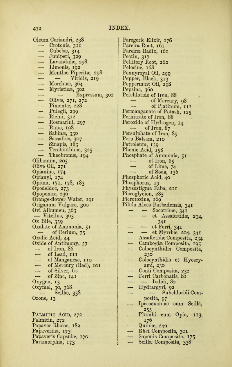 Oleum Coriandri, 238 — Crotonis, 311 — Cubebse, 314 — Juniperi, 329 — Lavandulae., 298 — Limonis, 192 —• Menthae Piperitae, 298 — — Viridis, 219 — Moixbuae, 364 — Myristicae, 302 — — Exprcssum, 302 — Olivae, 271, 272 — Pimentae, 228 — Pulegii, 299 — Riciui, 312 — Eosmarini, 297 — Rutae, 198 — Sabinae, 330 — Sassafras, 307 — Sinapis, 183 — Terebinthinae, 325 — Theobromae, 194 Olibanum, 205 Olive Oil, 271 Opiauine, 174 Opianyl, 174 Opium, 171, 178, 183 Opodeldoc, 273 Opoponax, 236 Orange-flower Water, 191 Origanum Vulgare, 300 Ovi Albumen, 363 — Vitellus, 363 Ox Bile, 359 Oxalate of Ammonia, 51 — of Cerium, 75 Oxalic Acid, 44 Oxide of Antimony, 57 — of Iron, 86 — of Lead, 111 — of Manganese, no — of Mercury (Red), 101 — of Silver, 60 — of Zinc, 141 Oxygen, 13 Oxymel, 30, 368 — SciUae, 338 Ozone, 13 Palmitic Acid, 272 Palmitin, 272 Papaver Rhoeas, 182 Papaverina, 173 Papaveris Capsulae, 170 Paramorpbia, 173 Paregoric Elixir, 176 Pareira Root, 161 Pareirae Radix, 161 Pectin, 317 Pellitory Root, 262 Pelosine, 168 Pennyroyal Oil, 299 Pepper, Black, 313 Peppermint Oil, 298 Pepsina, 360 Percliloride of Iron, 88 — of Mercury, 98 — of Piatinuni, nr Permanganate of Potash, 125 Pernitrate of Iron, 88 Peroxide of Hydrogen, 14 — of Iron, 87 Persulphate of Iron, 89 Peru Balsam, 210 Petroleum, 159 Phenic Acid, 158 Phosphate of Ammonia, 51 — of Iron, 85 — of Lime, 74 — of Soda, 136 Phosphoric Acid, 40 Phosphorus, 19 Physostigma Faba, 211 Picroglycion, 285 Picrotoxine, 169 Pilula Aloes Barbadensis, 341 — — Socotriiiae, 341 — — et Assafoetidae, 234, 341 — — et Ferri, 341 — — et Myrrhae, 204, 341 — Assafoetidae Composita, 234 — Cambogiae Composita, 195 — Colocynthidis Composita, 230 — Colocynthidis et Hyoscy- ami, 230 — Conii Composita, 232 — Ferri Carbonatis, 81 — — lodidi, 82 — Hydrargyri, 92 — — Subchloridi Com- posita, 97 — Ipecacuanhae cum Scilli, 255 — Plumbi cum Opio, 113, 176 i — Quiniae, 249 ■— Rhei Composita, 301 — Saponis Composita, 175 — Scillae Composita, 338