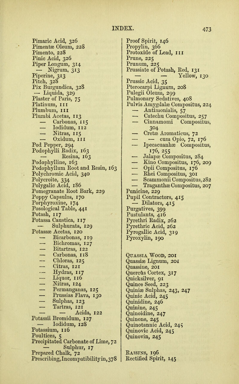 Pimaric Acid, 326 PimentsB Oleum, 228 Pimento, 228 Pinic Acid, 326 Piper Lon gum, 314 — Nigrum, 313 Pipeline, 313 Pitch, 328 Pix Burgundica, 328 — Liquida, 329 Plaster of Paris, 75 Platinum, iii Plumbum, iii Plumbi Acetas, 113 — Carbon as, 115 — lodidum, 112 — Nitras, 115 — Oxidum, III Pod Pepper, 294 Podophylli Eadix, 163 — Kesina, 163 Podophylline, 163 Podophyllum Eoot and Kesin, 163 Polychromic Acid, 340 Polycroite, 334 Polygalic Acid, 186 Pomegranate Eoot Bark, 229 Poppy Capsules, 170 Porphyroxine, 174 Posological Table, 441 Potash, 117 Potassa Caustica, 117 — Sulphurata, 129 Potass® Acetas, 120 — Bicarbonas, 119 —- Bichromas, 127 — Bitartras, 122 — Carbonas, 118 — Chloras, 125 — Citras, 121 — Hydras, 117 — Liquor, 116 — Nitras, 124 — Permanganas, 125 — Prussias Flava, 130 — Sulphas, 123 — Tartras, 121 — — Acida, 122 Potassii Bromidum, 127 — lodidum, 128 Potassium, 116 Poultices, 5 Precipitated Carbonate of Lime, 72 — Sulphur, 17 Prepared Chalk, 72 Prescribing, Incompatibility in, 378 Proof Spirit, 146 Propylin, 366 Protoxide of Lead, 111 Prune, 225 Prunum, 225 Prussiate of Potash, Eed, 131 — — Yellow, 130 Prussic Acid, 35 Pterocarpi Lignum, 208 Pulegii Oleum, 299 Pulmonary Sedatives, 408 Pulvis Amygdal® Compositus, 224 — Antimonialis, 57 — Catechu Compositus, 257 — Cinnamomi Compositus, 304 — Cret® Aromaticus, 72 — — cum Opio, 72, 176 — Ipecacuanh® Compositus, 176, 255 — Jalap® Compositus, 284 — Kino Compositus, 176, 209 — Opii Compositus, 176 — Ehei Compositus, 301 — Scammonii Compositus, 282 — Traganth® Compositus, 207 Punicine, 229 Pupil Contractors, 415 — Dilators, 415 Purgatives, 399 Pustulants, 416 Pyrethri Eadix, 262 Pyrethric Acid, 262 Pyrogallic Acid, 319 Pyroxylin, 190 Quassia Wood, 201 Quassi® Lignum, 20i Quassine, 201 Querchs Cortex, 317 Quicksilver, 91 Quince Seed, 223 Quini® Sulphas, 243, 247 Quinic Acid, 245 Quinidine, 246 Quinine, 245 Quinoidine, 247 Quinone, 245 Quinotannic Acid, 24^ Quinovic Acid, 245 Quinovin, 245 Eatstns, 196 Eectified Spirit, 145