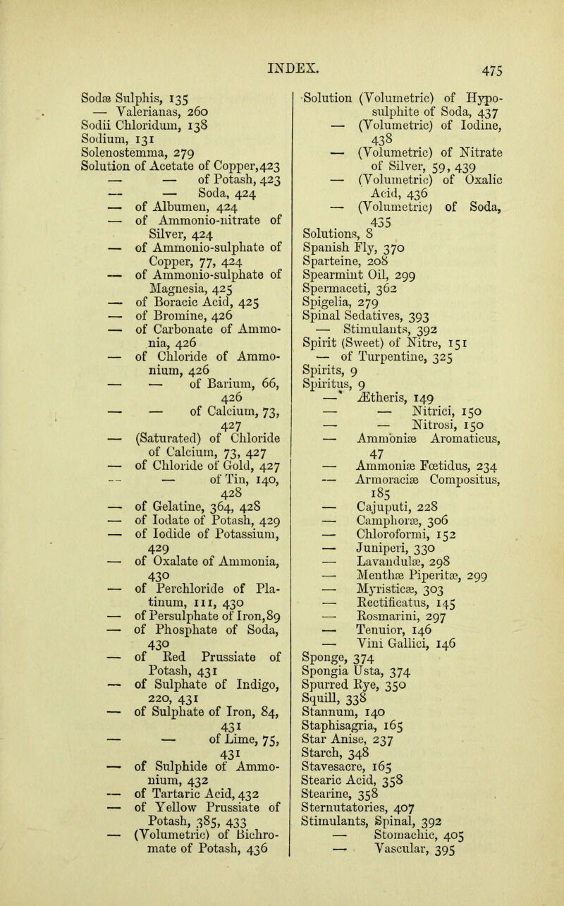 Sodas Sulphis, 135 — Valerianas, 260 Sodii Chloridum, 138 Sodium, 131 Solenostemma, 279 Solution of Acetate of Copper,423 — — of Potash, 423 — — Soda, 424 — of Albumen, 424 — of Ammonio-nitrate of Silver, 424 — of Ammonio-sulphate of Copper, 77, 424 — of Ammonio-sulphate of Magnesia, 425 — of Boracic Acid, 425 — of Bromine, 426 — of Carbonate of Ammo- nia, 426 — of Chloride of Ammo- nium, 426 — — of Barium, 66, 426 — — of Calcium, 73, 427 — (Saturated) of Chloride of Calcium, 73, 427 — of Chloride of Gold, 427 — of Tin, 140, 428 — of Gelatine, 364, 428 — of lodate of Potash, 429 — of Iodide of Potassium, 429 — of Oxalate of Ammonia, 430 — of Perchloride of Pla- tinum, III, 430 — of Persulphate of Iron,89 — of Phosphate of Soda, 430 — of Red Prussiate of Potash, 431 — of Sulphate of Indigo, 220, 431 — of Sulphate of Iron, 84, 431 — — of Lime, 75, 431 — of Sulphide of Ammo- nium, 432 — of Tartaric Acid, 432 — of Yellow Prussiate of Potash, 385, 433 — (Volumetric) of Bichro- mate of Potash, 436 1 ■Solution (Volumetric) of Hypo- sulphite of Soda, 437 — (Volumetric) of Iodine, 438 — (Volumetric) of Nitrate of Silver, 59, 439 — (Volumetric) of Oxalic Acid, 436 — (Volumetric) of Soda, 435 Solutions, 8 Spanish Fly, 370 Sparteine, 208 Spearmint Oil, 299 Spermaceti, 362 Spigelia, 279 Spinal Sedatives, 393 — Stimulants, 392 Spirit (Sweet) of Nitre, 151 — of Turpentine, 325 Spirits, 9 Spiritus, 9 —' .^theris, 149 — — Nitrici, 150 —• — Nitrosi, 150 — Ammbnise Aromaticus, 47 — Ammonise Foetidus, 234 — Armoracise Compositus, 185 — Cajuputi, 228 — Camphorae, 306 — Chloroformi, 152 — Juniperi, 330 — Lavandulae, 298 — Menthae Piperitae, 299 — Myristicae, 303 — Rectificatus, 145 — Rosmarini, 297 — Tenuior, 146 —• Viui Gallici, 146 Sponge, 374 Spongia Usta, 374 Spurred Rye, 350 Squill, 338 Stannum, 140 Staphisagria, 165 Star Anise, 237 Starch, 348 Stavesacre, 165 Stearic Acid, 358 Stearine, 358 Sternutatories, 407 Stimulants, Spinal, 392 — Stomachic, 405 — Vascular, 395