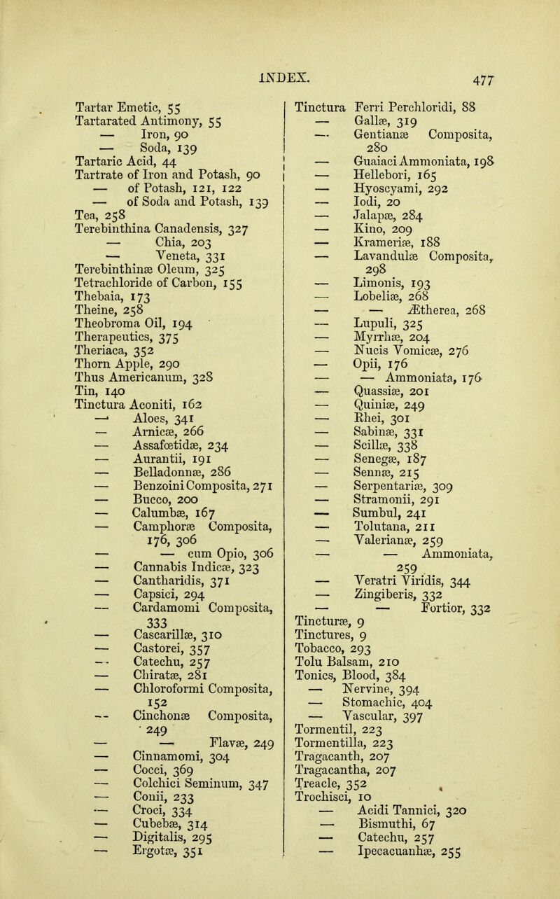 Tartar Emetic, 55 Tartarated Antimony, 55 — Iron, 90 — Soda, 139 Tartaric Acid, 44 Tartrate of Iron and Potash, 90 — of Potash, 121, 122 — of Soda and Potash, 139 Tea, 258 Terehinthina Canadensis, 327 — Chia, 203 — Veneta, 331 Terehinthinse Oleum, 325 Tetrachloride of Carbon, 155 Thebaia, 173 Theine, 258 Theobroma Oil, 194 Therapeutics, 375 Theriaca, 352 Thorn Apple, 290 Thus Americannm, 328 Tin, 140 Tinctura Aconiti, 162 — Aloes, 341 — Aniicje, 266 — Assafcetidse, 234 — Aurantii, 191 — Belladonnse, 286 — Benzoin! Composita, 271 — Bucco, 200 — Calnmbse, 167 — Camphorse Composita, 176, 306 — — cam Opio, 306 — Cannabis Indicre, 323 — Cantharidis, 371 — Capsici, 294 — Cardamomi Composita, 333 — Cascarillse, 310 — Castorei, 357 — - Catechu, 257 — Chiratse, 281 — Chloroformi Composita, 152 Cinchonse Composita, • 249 — — riavse, 249 — Cinnamomi, 304 — Cocci, 369 — Colchici Seminiim, 347 •— Conii, 233 — Croci, 334 — Cubebse, 314 — Digitalis, 295 — Ergotce, 351 Tinctura Eerri Perchloridi, 88 — Gallse, 319 — Gentianse Composita, 280 — GuaiaciAmmoniata, 198 — Hellebori, 165 — Hyoscyami, 292 — lodi, 20 — Jalapse, 284 — Kino, 209 — Kramerife, 188 — Lavandiilee Composita, 298 — Limonis, 193 —■ Lobelise, 268 — — .(Etherea, 268 — Lnpuli, 325 — Myrrhse, 204 —■ Nucis Yomicse, 276 — Opii, 176 — — Ammoniata, 176 — Quassise, 201 — Quinise, 249 — Ehei, 301 — Sabinse, 331 — ScilliB, 338 — Senegse, 187 — Senna?, 215 — Serpentarise, 309 — Stramonii, 291 — Sumbul, 241 — Tolutana, 211 — Valerianae, 259 — — Ammoniata, 259 , — Yeratri Yiridis, 344 — Zingiberis, 332 — — Eortior, 332 Tincturae, 9 Tinctures, 9 Tobacco, 293 Tolu Balsam, 210 Tonics, Blood, 384 — hTervine, 394 — Stomachic, 404 — Vascular, 397 Tormentil, 223 Tormentilla, 223 Tragacanth, 207 Tragacantha, 207 Treacle, 352 Trochisci, 10 — Acidi Tannici, 320 — Bismuthi, 67 — Catechu, 257 — Ipecacuanhae, 255