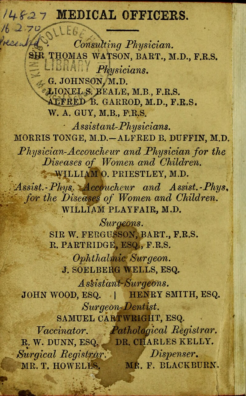 /Vfv2 7 MEDICAL OFFICERS. 4 2 70 Consulting Physician. THOMAS WASSON, BART., M.D., F.R.S. \ ^2 ; 11 ■ Physicians. V# G. JOHNSON/M.D. V^IOKE^jnCAL’E, M.B., F.R.S. ^A^FilED U GARROD, M.D., F.R.S. W. A. GUY, M.B., F.R.S. • Assistant-Physicians. MORRIS TONGE, M.D.-ALFRED B. DUFFIN, M.D. Physician-Accoucheur and Physician for the Diseases of Women and Children. M PRIESTLEY, M.D. „ fAssist. - Pfrys:■ \Meemicheur and A ssist. -Phys, for the DiseatiM of Women and Children. WILLIAM PLAYFAIR, M.D. Sura&Qns. ■ SIR W. FERGU$SON;:BART., F.R.S. R. PARTRIDGE, ESQ;, F.R.S. Ophthalmic Surgeon. J. SOELBEl^G WELLS, ESQ. A sHstanSSurgeons. JOHN WOOD, ESQ. | HENRY SMITH, ESQ. SurgeonJDentist. SAMUEL CARTWRIGHT, ESQ. Vaccinator. Pathological Registrar. R. W. DUNN, ESQ_ DR. CHARLES KELLY. Surgical Begistrxif.jDispenser. . MR. T. HOWE Life. MR. F. BLACKBURN.