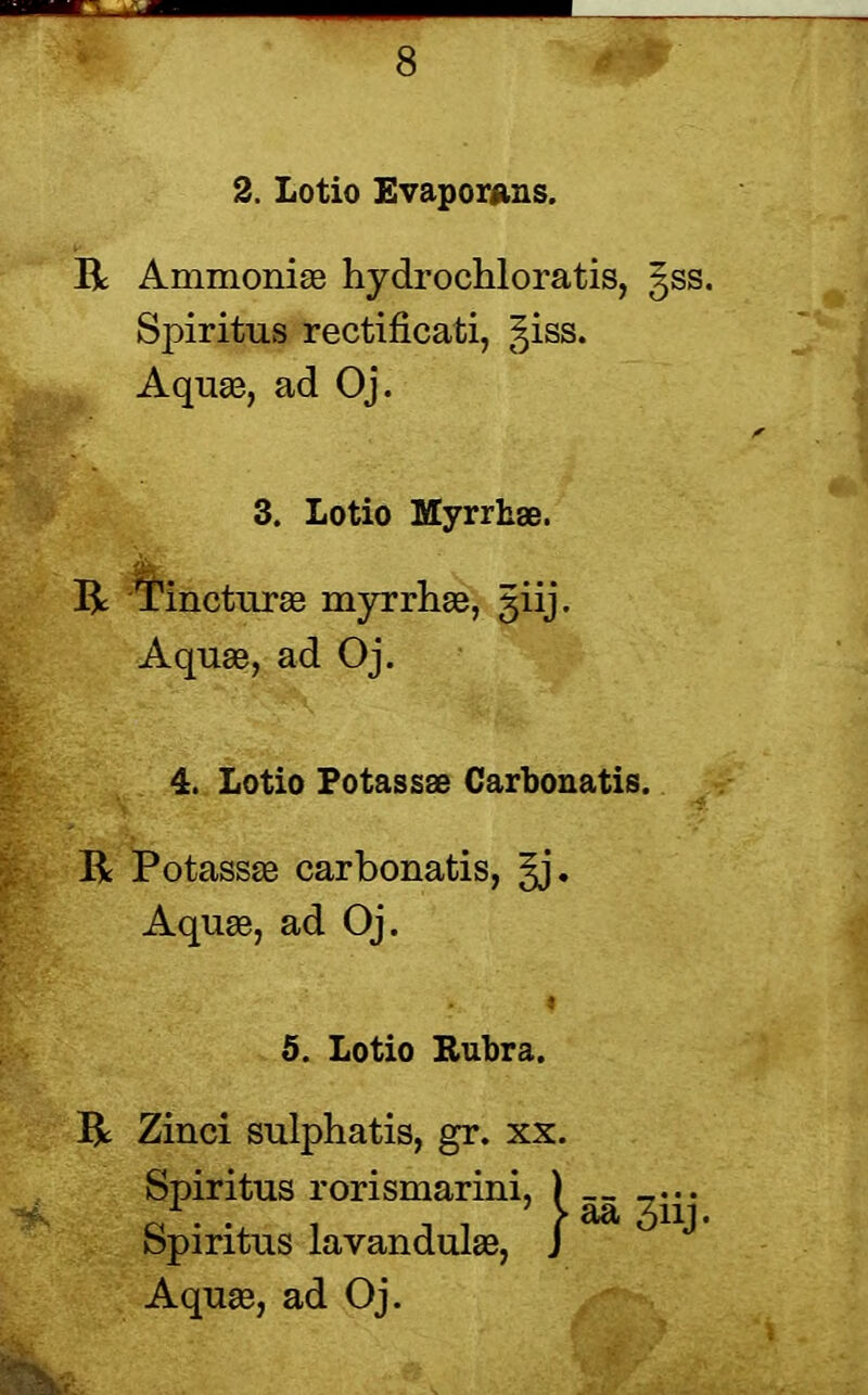 2. Lotio Evaporans. R Ammonias hydrochloratis, §ss. Spiritus rectificati, giss. Aquas, ad Oj. 3. Lotio Myrrhse. R Tincturee myrrhae, giij. Aquas, ad Oj. 4. Lotio Potassae Carbonatis. R Potassae carbonatis, §j. Aquae, ad Oj. 5. Lotio Rubra. R Zinci sulphatis, gr. xx. Spiritus rorismarini, ) ... Spiritus lavandulas, J ^ ^ ^