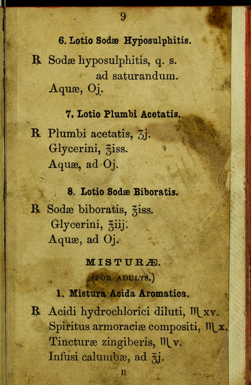 6. Lotio Sod® Hyposulphitis. R Sodae hyposulphitis, q. s. ad saturandum. Aquae, Oj. m R 7. Lotio Plumbi Acetatis, Plumbi acetatis, 3j* Glycerini, §iss. Aquae, ad Oj. 8. Lotio Sod® Biboratis. R Sodae biboratis, giss. Glycerini, §iij. Aquae, ad Oj. MISTUR^E. 1. Mistura Acida Aromatioa. R Acidi hydrochlorici diluti, Tl^xv. Spiritus armoraciae compositi, IT^x. Tincturae zingiberis, Infusi calumbae, ad §j, * b .. ... :