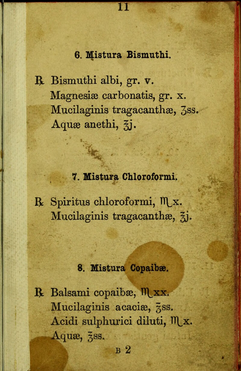 TT 6. Mistura Bismuthi. R Bismuthi albi, gr. v. Magnesias carbonatis, gr. x. Mucilaginis tragacanthae, 3SS- Aquae anethi, §j. 7. Mistura Chloroformi. R Spiritus chloroformi, TT^x. Mucilaginis tragacanthae, §j. 8. Mistura Copaibae. R Balsami copaibae, TT^xx. Mucilaginis acaciae, 3SS. Acidi sulphurici diluti, TTfx. Lquae, §ss.