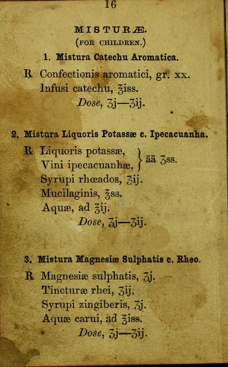 MIS TUE2E. (for children.) 1. Mistura Catechu Aromatica. R Confectionis aromatici, gr: xx. Infusi catechu, §iss. Dose, 3j—3ij- 2. Mistura Liquoris Potassae c. Ipecacuanha, R Liquoris potassae, } Yini ipecacuanhas, j ^ ^SS‘ Syrupi rhceados, Jij* Mucilaginis, gsa. Aquae, ad gij. Dose, 3j—3ij- 3. Mistura Magnesiae Sulphatis c. Rheo R Magnesiae sulphatis, 3j* Tincturae rhei, 3ij- Syrupi zingiberis, 3j» Aquae carui, ad giss. Dose, 3j—3ij-