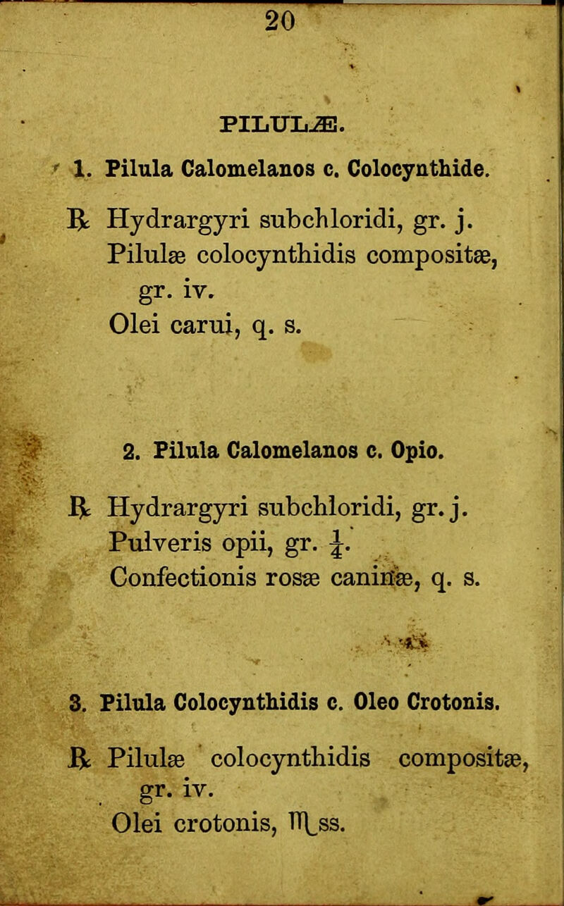 PILULJE. 1. Pilula Calomelanos c. Colocynthide. R Hydrargyri subchloridi, gr. j. Pilulse colocynthidis composite, gr. iv. Olei carui, q. s. 2. Pilula Calomelanos c. Opio. R Hydrargyri subchloridi, gr. j. Pulveris opii, gr. Confectionis rosse canirte, q. s. • MIS* 3. Pilula Colocynthidis c. Oleo Crotonis. R Pilulae colocynthidis composite, gr. iv. Olei crotonis, ff^ss.