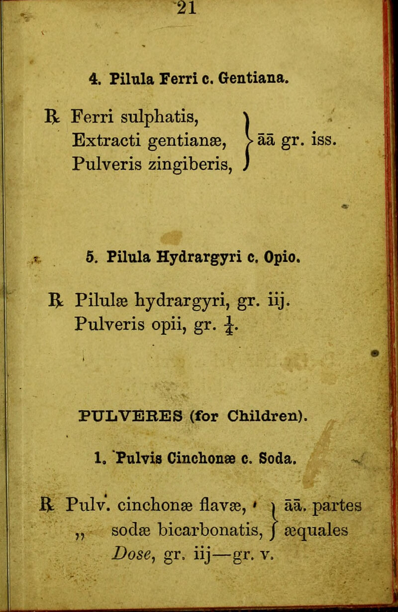 4. Pilula Ferri c. Gentiana. R Ferri sulphatis, \ Extracti gentian®, > aa gr. iss. Pulveris zingiberis, J 5. Pilula Hydrargyri c. Opio. R Pilul® hydrargyri, gr. iij. Pulveris opii, gr. J. PUL VERES (for Children). 1. Pulvis Cinchon® c. Soda. R Pulv. cinchon® flav®, » \ aa. partes „ sod® bicarbonatis, j ®quales Dose, gr. iij—gr. v.