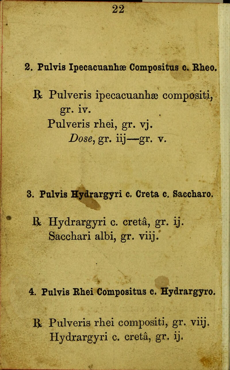 2. Pul vis Ipeeacuanhse Compositus c. Rheo. R Pulveris ipecacuanhse compositi, gr. iv. Pulveris rhei, gr. vj. Dose, gr. iij—gr. v. 3. Pulvis Hydrargyri c. Creta c. Saccharo. * ft Hydrargyri c. creta, gr. ij. Sacchari albi, gr. viij. 4. Pulvis Rhei Compositus c. Hydrargyro. ft Pulveris rhei compositi, gr. viij. Hydrargyri c. creta, gr. ij.