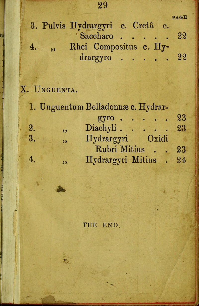 PAGE 3. Pul vis Hydrargyri c. Creta c. Saccharo 22 4. „ Rhei Compositus c. Hy- drargyro 22 X. Unguenta. 1. Unguentum Belladonna c.Hydrar- gyro 23 2. „ Diachyli 23 3. „ Hydrargyri Oxidi Rubri Mitius . . 23 4. „ Hydrargyri Mitius . 24 THE END.