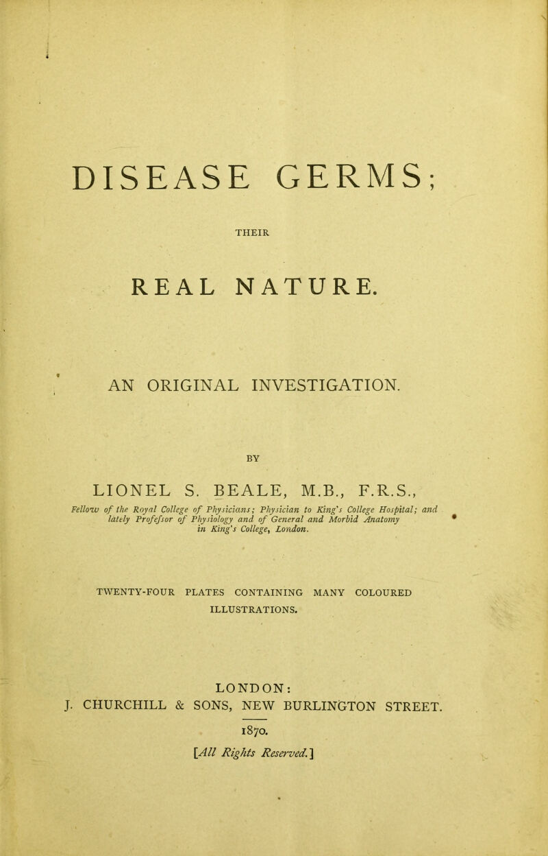 THEIR REAL NATURE. AN ORIGINAL INVESTIGATION. BY LIONEL S. BEALE, M.B., F.R.S., Fellow of the Royal College of Physicians; Physician to King's College Hospital; and lately Profefsor of Physiology and of General and Morbid Anatomy in King's College, London. TWENTY-FOUR PLATES CONTAINING MANY COLOURED ILLUSTRATIONS. LONDON: J. CHURCHILL & SONS, NEW BURLINGTON STREET. 1870. [All Rights Reserved.]