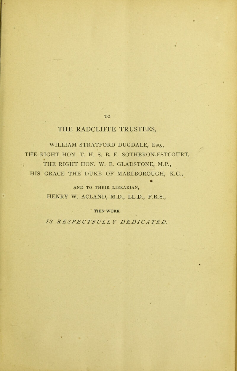 TO THE RADCLIFFE TRUSTEES, WILLIAM STRATFORD DUGDALE, Esq., THE RIGHT HON. T. H. S. B. E. SOTHERON-ESTCOURT, THE RIGHT HON. W. E. GLADSTONE, M.P., HIS GRACE THE DUKE OF MARLBOROUGH, K.G., AND TO THEIR LIBRARIAN, HENRY W. ACLAND, M.D., LL.D., F.R.S., THIS WORK IS RESPECTFULLY DEDICATED.