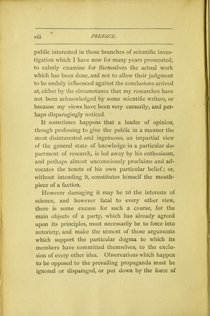 public interested in those branches of scientific inves- tigation which I have now for many years prosecuted, to calmly examine for themselves the actual work which has been done, and not to allow their judgment to be unduly influenced against the conclusions arrived at, either by the circumstance that my researches have not been acknowledged by some scientific writers, or because my views have been very cursorily, and per- haps disparagingly noticed. It sometimes happens that a leader of opinion, though professing to give the public in a manner the most disinterested and ingenuous, an impartial view of the general state of knowledge in a particular de- partment of research, is led away by his enthusiasm, and perhaps almost unconsciously proclaims and ad- vocates the tenets of his own particular belief; or, without intending it, constitutes himself the mouth- piece of a faction. However damaging it may be td the interests of science, and however fatal to every other view, there is some excuse for such a course, for the main objects of a party, which has already agreed upon its principles, must necessarily be to force into notoriety, and make the utmost of those arguments which support the particular dogma to which its members have committed themselves, to the exclu- sion of every other idea. Observations which happen to be opposed to the prevailing propaganda must be ignored or disparaged, or put down by the force of