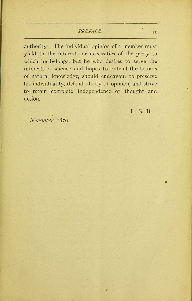 authority. The individual opinion of a member must yield to the interests or necessities of the party to which he belongs, but he who desires to serve the interests of science and hopes to extend the bounds of natural knowledge, should endeavour to preserve his individuality, defend liberty of opinion, and strive to retain complete independence of thought and action. November, 1870. L. S. B.