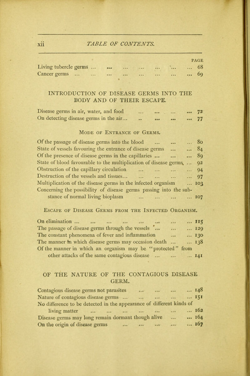 PAGE Living tubercle germs ... '■ 68 Cancer germs 69 INTRODUCTION OF DISEASE GERMS INTO THE BODY AND OF THEIR ESCAPE. Disease germs in air, water, and food ... ... 72 On detecting disease germs in the air... .. ... ... ... 77 Mode of Entrance of Germs. Of the passage of disease germs into the blood ... ... ... 80 State of vessels favouring the entrance of disease germs ... ... 84 Of the presence of disease germs in the capillaries ... ... ... 89 State of blood favourable to the multiplication of disease germs^ ... 92 Obstruction of the capillary circulation ... ... ... ... 94 Destruction of the vessels and tissues... ... ... ... ... 97 Multiplication of the disease germs in the infected organism ... 103 Concerning the possibility of disease germs passing into the sub- stance of normal living bioplasm ... ... ... ... 107 Escape of Disease Germs from the Infected Organism. On elimination ... ... ... ... ... ... ... ... 115 The passage of disease germs through the vessels *... ... ... 129 The constant phenomena of fever and inflammation ... ... 130 The manner in which disease germs may occasion death ... ... 138 Of the manner in which an organism may be “protected” from other attacks of the same contagious disease ... ... ... 141 OF THE NATURE OF THE CONTAGIOUS DISEASE GERM. Contagious disease germs not parasites ... ... ... ... 148 Nature of contagious disease germs ... ... ... ... ..-IS1 No difference to be detected in the appearance of different kinds of living matter ... ... ... ... ... ... ••• 162 Disease germs may long remain dormant though alive 164 On the origin of disease germs 167