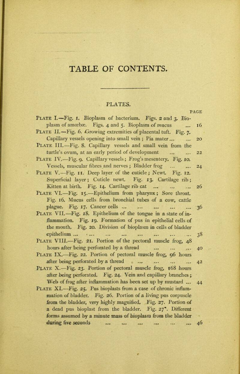 PLATES. PAGE Plate I.—Fig. I. Bioplasm of bacterium. Figs. 2 and 3. Bio- plasm of amoebae. Figs. 4 and 5. Bioplasm of mucus ... 16 Plate II.—Fig. 6. ^Growing extremities of placental tuft. Fig. 7. Capillary vessels opening into small vein ; Pia mater... .... 20 Plate III.—Fig. 8. Capillary vessels and small vein from tbe turtle’s ovum, at an early period of development ... ... 22 Plate IV, -—Fig. 9. Capillary vessels; Frog’s mesentery. Fig. 10, Vessels, muscular fibres and nerves ; Bladder frog ... ... 24 Plate V.—Fig. 11. Deep layer of the cuticle; Newt Fig. 12. Superficial layer; Cuticle newt. Fig. 13. Cartilage rib; Kitten at birth. Fig. 14. Cartilage rib cat 26 Plate VL—Fig. 15.—Epithelium from pharynx ; Sore throat Fig. 16. Mucus cells from bronchial tubes of a cow, cattle plague. Fig. 17, Cancer cells ... ... ... ... ... 36 Plate VII.—Fig. 18. Epithelium of the tongue in a state of in- flammation. Fig. 19. Formation of pus in epithelial cells of the mouth. Fig. 2Q. Division of bioplasm in cells of bladder epithelium ... *... .... .... ... ... 38 Plate VIII.—Fig. 21, Portion of the pectoral muscle frog, 48 hours after being perforated by a thread ... .., . 40 Plate IX.—Fig. 22, Portion of pectoral muscle frog, 96 hours after being perforated by a thread ... ... ... ... 42 Plate X.—Fig. 23. Portion of pectoral muscle frog, 168 hours after being perforated. Fig. 24. Vein and capillary branches; Web of frog after inflammation has been set up by mustard ... 44 Plate XI.-—Fig. 25. Pus bioplasts from a case of chronic inflam- mation of bladder. Fig. 26. Portion of a living pus corpuscle from the bladder, very highly magnified. Fig. 27. Portion of a dead pus bioplast from the bladder. Fig. 27'“. Different forms assumed by a minute mass of bioplasm from the bladder during five seconds ... .... ... ... ... ... 46